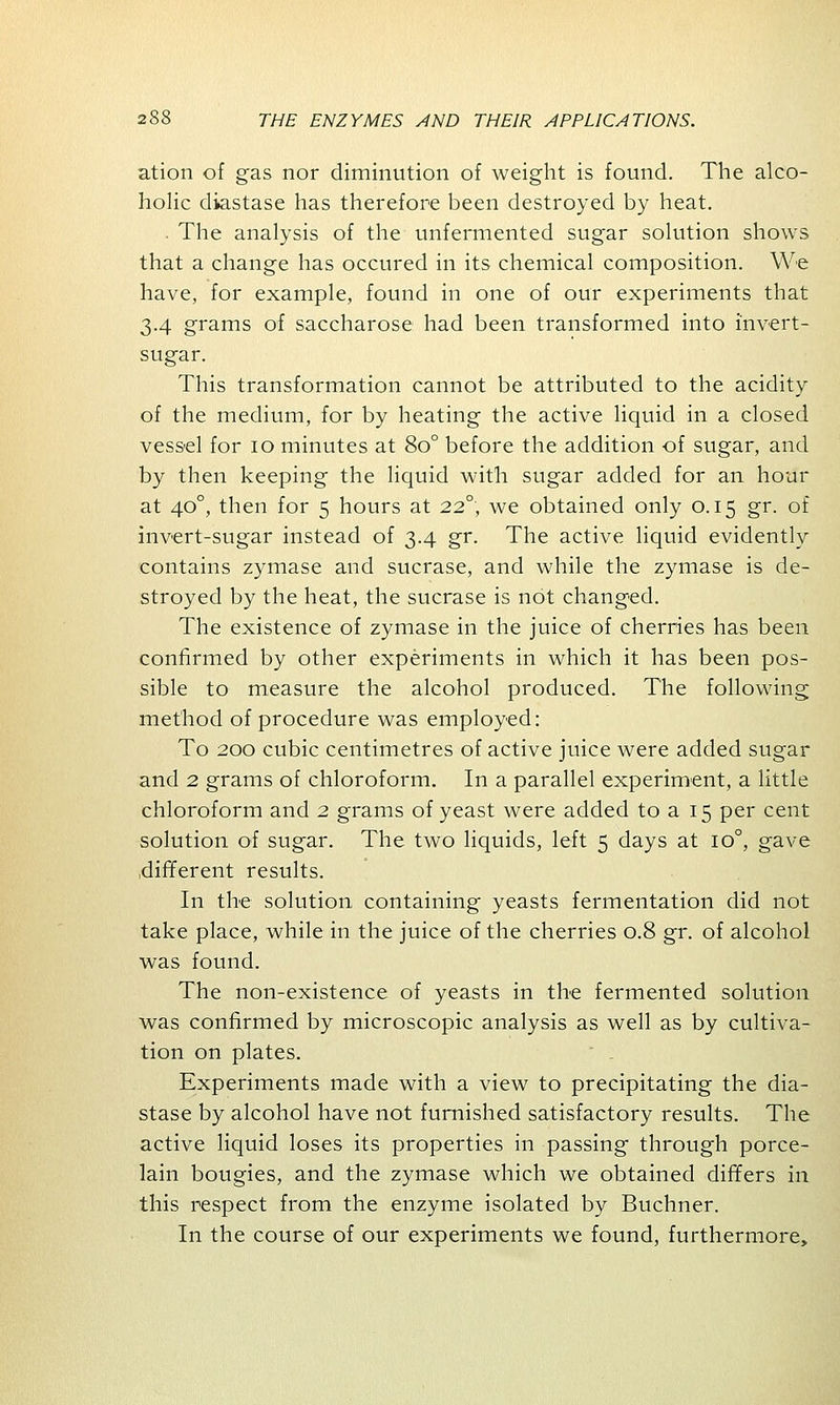 ation of gas nor diminution of weight is found. The alco- holic diastase has therefore been destroyed by heat. . The analysis of the unfermented sugar solution shows that a change has occured in its chemical composition. We have, for example, found in one of our experiments that 3.4 grams of saccharose had been transformed into invert- sugar. This transformation cannot be attributed to the acidity of the medium, for by heating the active liquid in a closed vessel for 10 minutes at 8o° before the addition of sugar, and by then keeping the liquid with sugar added for an hour at 400, then for 5 hours at 220; we obtained only 0.15 gr. of invert-sugar instead of 3.4 gr. The active liquid evidently contains zymase and sucrase, and while the zymase is de- stroyed by the heat, the sucrase is not changed. The existence of zymase in the juice of cherries has been confirmed by other experiments in which it has been pos- sible to measure the alcohol produced. The following method of procedure was employed: To 200 cubic centimetres of active juice were added sugar and 2 grams of chloroform. In a parallel experiment, a little chloroform and 2 grams of yeast were added to a 15 per cent solution of sugar. The two liquids, left 5 days at io°, gave .different results. In the solution containing yeasts fermentation did not take place, while in the juice of the cherries 0.8 gr. of alcohol was found. The non-existence of yeasts in the fermented solution was confirmed by microscopic analysis as well as by cultiva- tion on plates. Experiments made with a view to precipitating the dia- stase by alcohol have not furnished satisfactory results. The active liquid loses its properties in passing through porce- lain bougies, and the zymase which we obtained differs in this respect from the enzyme isolated by Buchner. In the course of our experiments we found, furthermore,