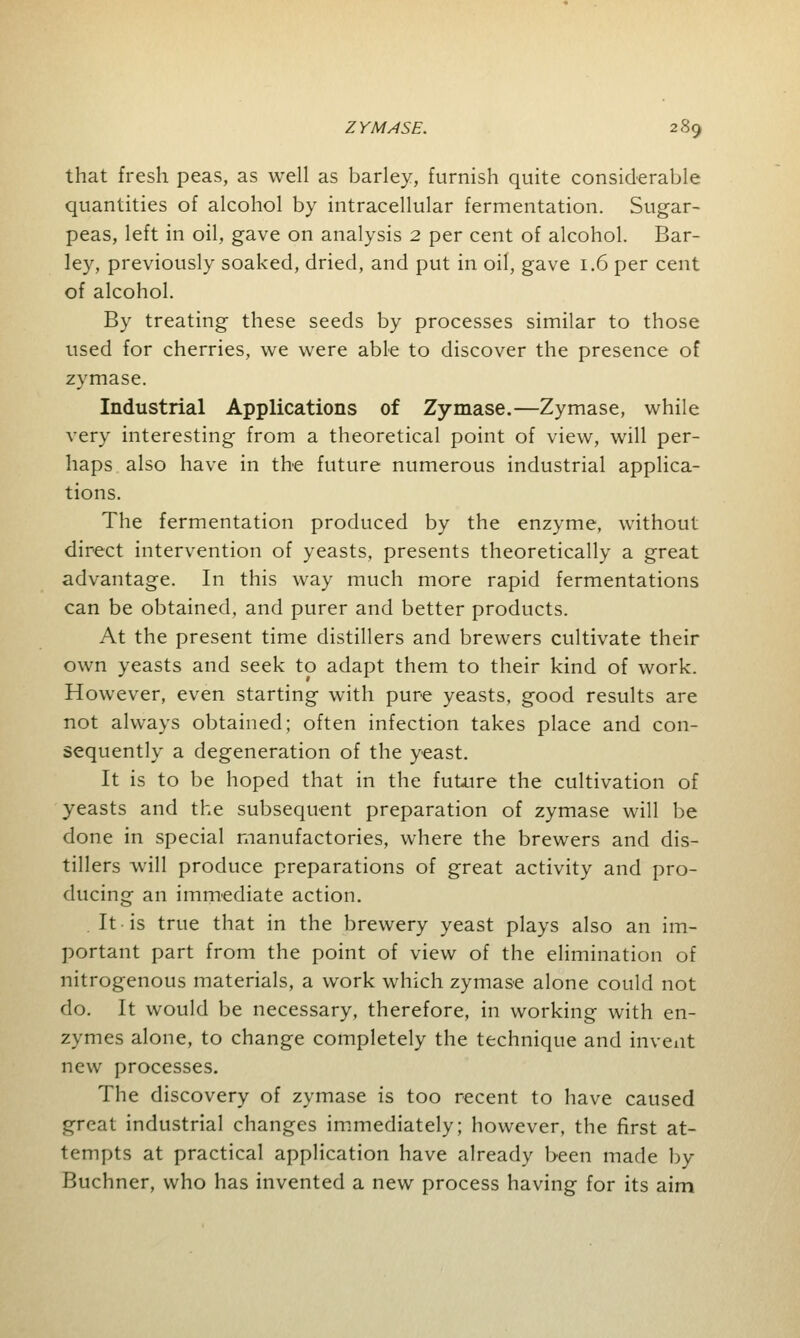 that fresh peas, as well as barley, furnish quite considerable quantities of alcohol by intracellular fermentation. Sugar- peas, left in oil, gave on analysis 2 per cent of alcohol. Bar- ley, previously soaked, dried, and put in oil, gave 1.6 per cent of alcohol. By treating these seeds by processes similar to those used for cherries, we were able to discover the presence of zymase. Industrial Applications of Zymase.—Zymase, while very interesting from a theoretical point of view, will per- haps also have in the future numerous industrial applica- tions. The fermentation produced by the enzyme, without direct intervention of yeasts, presents theoretically a great advantage. In this way much more rapid fermentations can be obtained, and purer and better products. At the present time distillers and brewers cultivate their own yeasts and seek to adapt them to their kind of work. However, even starting with pure yeasts, good results are not always obtained; often infection takes place and con- sequently a degeneration of the yeast. It is to be hoped that in the fuUire the cultivation of yeasts and the subsequent preparation of zymase will be done in special manufactories, where the brewers and dis- tillers will produce preparations of great activity and pro- ducing an immediate action. It is true that in the brewery yeast plays also an im- portant part from the point of view of the elimination of nitrogenous materials, a work which zymase alone could not do. It would be necessary, therefore, in working with en- zymes alone, to change completely the technique and invent new processes. The discovery of zymase is too recent to have caused great industrial changes immediately; however, the first at- tempts at practical application have already been made by Buchner, who has invented a new process having for its aim