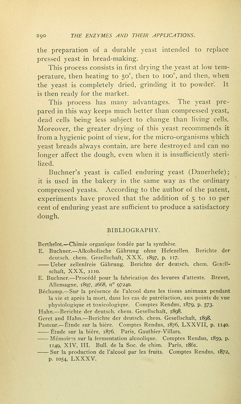 the preparation of a durable yeast intended to replace pressed yeast in bread-making. This process consists in first drying the yeast at low tem- perature, then heating to 500, then to ioo°, and then, when the yeast is completely dried, grinding it to powder. It is then ready for the market. This process has many advantages. The yeast pre- pared in this way keeps much better than compressed yeast, dead cells being less subject to change than living cells. Moreover, the greater drying of this yeast recommends it from a hygienic point of view, for the micro-organisms which yeast breads always contain, are here destroyed and can no longer affect the dough, even when it is insufficiently steri- lized. Buchner's yeast is called enduring yeast (Dauerhefe); it is used in the bakery in the same way as the ordinary compressed yeasts. According to the author of the patent, experiments have proved that the addition of 5 to 10 per cent of enduring yeast are sufficient to produce a satisfactory dough. BIBLIOGRAPHY. Berthelot.—Chimie organique fondee par la synthese. E. Buchner.—Alkoholische Gahrung ohne Hefezellen. Berichte der deutsch. chem. Gesellschaft, XXX, 1897, p. 117. Ueber zellenfreie Gahrung. Berichte der deutsch. chem. Gesell- schaft, XXX, 1110. E. Buchner.—Procede pour la fabrication des levures d'attente. Brevet, Allemagne, 1897, 2668, n° 97240. Bechamp.—Sur la presence de l'alcool dans les tissus animaux pendant la vie et apres la mort, dans les cas de putrefaction, aux points de vue physiologique et toxicologique. Comptes Rendus, 1879, p. 573. Hahn.—Berichte der deutsch. chem. Gesellschaft, 1898. Geret and Hahn.—Berichte der deutsch. chem. Gesellschaft, 1898. Pasteur.—Etude sur la biere. Comptes Rendus, 1876, LXXVII, p. 1140. Etude sur la biere, 1876. Paris, Gauthier-Villars. Memoires sur la fermentation alcoolique. Comptes Rendus, 1859, P- 1149, XIV, III. Bull, de la Soc. de chim. Paris, 1861. Sur la production de l'alcool par les fruits. Comptes Rendus, 1872,. p. 1054, LXXXV.
