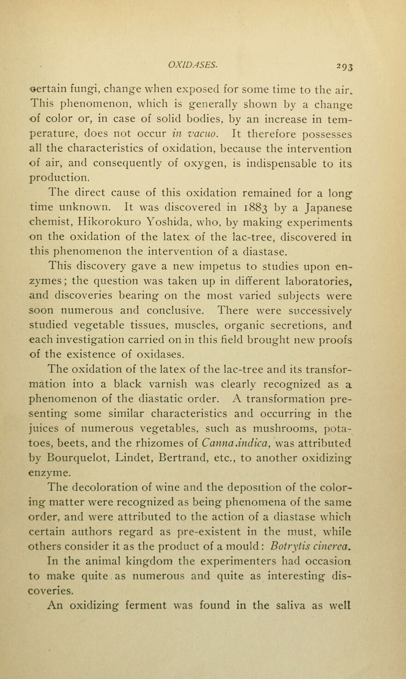 oertain fungi, change when exposed for some time to the air. This phenomenon, which is generally shown by a change of color or, in case of solid bodies, by an increase in tem- perature, does not occur in vacuo. It therefore possesses all the characteristics of oxidation, because the intervention of air, and consequently of oxygen, is indispensable to its production. The direct cause of this oxidation remained for a long time unknown. It was discovered in 1883 by a Japanese chemist, Hikorokuro Yoshida, who, by making experiments on the oxidation of the latex of the lac-tree, discovered in this phenomenon the intervention of a diastase. This discovery gave a new impetus to studies upon en- zymes ; the question was taken up in different laboratories, and discoveries bearing on the most varied subjects were soon numerous and conclusive. There were successively studied vegetable tissues, muscles, organic secretions, and each investigation carried on in this field brought new proofs of the existence of oxidases. The oxidation of the latex of the lac-tree and its transfor- mation into a black varnish was clearly recognized as a phenomenon of the diastatic order. A transformation pre- senting some similar characteristics and occurring in the juices of numerous vegetables, such as mushrooms, pota- toes, beets, and the rhizomes of Canna.indica, was attributed by Bourquelot, Lindet, Bertrand, etc., to another oxidizing enzyme. The decoloration of wine and the deposition of the color- ing matter were recognized as being phenomena of the same order, and were attributed to the action of a diastase which certain authors regard as pre-existent in the must, while others consider it as the product of a mould: Botrytis cinerea. In the animal kingdom the experimenters had occasion to make quite as numerous and quite as interesting dis- coveries. An oxidizing ferment was found in the saliva as well
