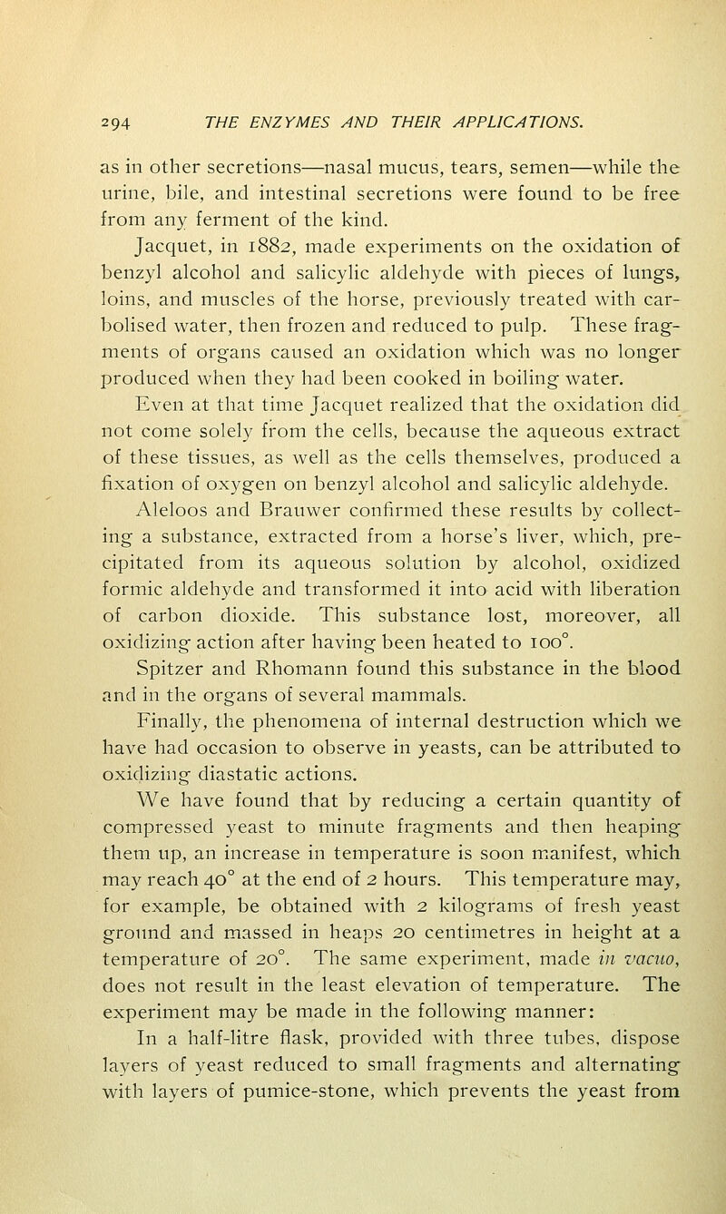 as in other secretions—nasal mucus, tears, semen—while the urine, bile, and intestinal secretions were found to be free from any ferment of the kind. Jacquet, in 1882, made experiments on the oxidation of benzyl alcohol and salicylic aldehyde with pieces of lungs, loins, and muscles of the horse, previously treated with car- bolised water, then frozen and reduced to pulp. These frag- ments of organs caused an oxidation which was no longer produced when they had been cooked in boiling water. Even at that time Jacquet realized that the oxidation did not come solely from the cells, because the aqueous extract of these tissues, as well as the cells themselves, produced a fixation of oxygen on benzyl alcohol and salicylic aldehyde. Aleloos and Brauwer confirmed these results by collect- ing a substance, extracted from a horse's liver, which, pre- cipitated from its aqueous solution by alcohol, oxidized formic aldehyde and transformed it into acid with liberation of carbon dioxide. This substance lost, moreover, all oxidizing action after having been heated to ioo°. Spitzer and Rhomann found this substance in the blood and in the organs of several mammals. Finally, the phenomena of internal destruction which we have had occasion to observe in yeasts, can be attributed to oxidizing diastatic actions. We have found that by reducing a certain quantity of compressed yeast to minute fragments and then heaping them up, an increase in temperature is soon manifest, which may reach 400 at the end of 2 hours. This temperature may, for example, be obtained with 2 kilograms of fresh yeast ground and massed in heaps 20 centimetres in height at a temperature of 200. The same experiment, made in vacuo, does not result in the least elevation of temperature. The experiment may be made in the following manner: In a half-litre flask, provided with three tubes, dispose layers of yeast reduced to small fragments and alternating with layers of pumice-stone, which prevents the yeast from