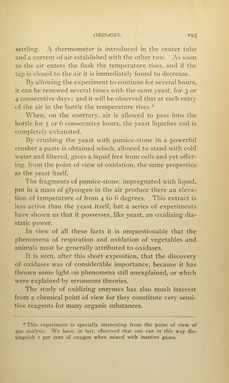 settling. A thermometer is introduced in the center tube and a current of air established with the other two. As soon as the air enters the flask the temperature rises, and if the tap is closed to the air it is immediately found to decrease. By allowing the experiment to continue for several hours, it can be renewed several times with the same yeast, for 3 or 4 consecutive days ; and it will be observed that at each entry of the air in the bottle the temperature rises.* When, on the contrary, air is allowed to pass into the bottle for 5 or 6 consecutive hours, the yeast liquefies and is completely exhausted. By crushing the yeast with pumice-stone in a powerful crusher a paste is obtained which, allowed to stand with cold water and filtered, gives a liquid free from cells and yet offer- ing, from the point of view of oxidation, the same properties as the yeast itself. The fragments of pumice-stone, impregnated with liquid, put in a mass of glycogen in the air produce there an eleva- tion of temperature of from 4 to 6 degrees. This extract is less active than the yeast itself, but a series of experiments have shown us that it possesses, like yeast, an oxidizing dia- static power. In view of all these facts it is unquestionable that the phenomena of respiration and oxidation of vegetables and animals must be generally attributed to oxidases. It is seen, after this short exposition, that the discovery of oxidases was of considerable importance, because it has thrown some light on phenomena still unexplained, or which were explained by erroneous theories. The study of oxidizing enzymes has also much interest from a chemical point of view for they constitute very sensi- tive reagents for many organic substances. * This experiment is specially interesting from the point of view of gas analysis. We have, in fact, observed that one can in this way dis- tinguish 1 per cent of oxygen when mixed with inactive gases.