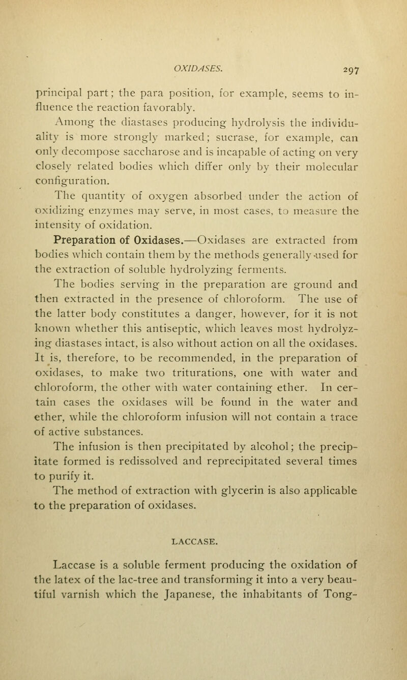 principal part; the para position, for example, seems to in- fluence the reaction favorably. Among the diastases producing hydrolysis the individu- ality is more strongly marked; sucrase, for example, can only decompose saccharose and is incapable of acting on very closely related bodies which differ only by their molecular configuration. The quantity of oxygen absorbed under the action of oxidizing enzymes may serve, in most cases, to measure the intensity of oxidation. Preparation of Oxidases.—Oxidases are extracted from bodies which contain them by the methods generally-used for the extraction of soluble hydrolyzing ferments. The bodies serving in the preparation are ground and then extracted in the presence of chloroform. The use of the latter body constitutes a danger, however, for it is not known whether this antiseptic, which leaves most hydrolyz- ing diastases intact, is also without action on all the oxidases. It is, therefore, to be recommended, in the preparation of oxidases, to make two triturations, one with water and chloroform, the other with water containing ether. In cer- tain cases the oxidases will be found in the water and ether, while the chloroform infusion will not contain a trace of active substances. The infusion is then precipitated by alcohol; the precip- itate formed is redissolved and reprecipitated several times to purify it. The method of extraction with glycerin is also applicable to the preparation of oxidases. LACCASE. Laccase is a soluble ferment producing the oxidation of the latex of the lac-tree and transforming it into a very beau- tiful varnish which the Japanese, the inhabitants of Tong-