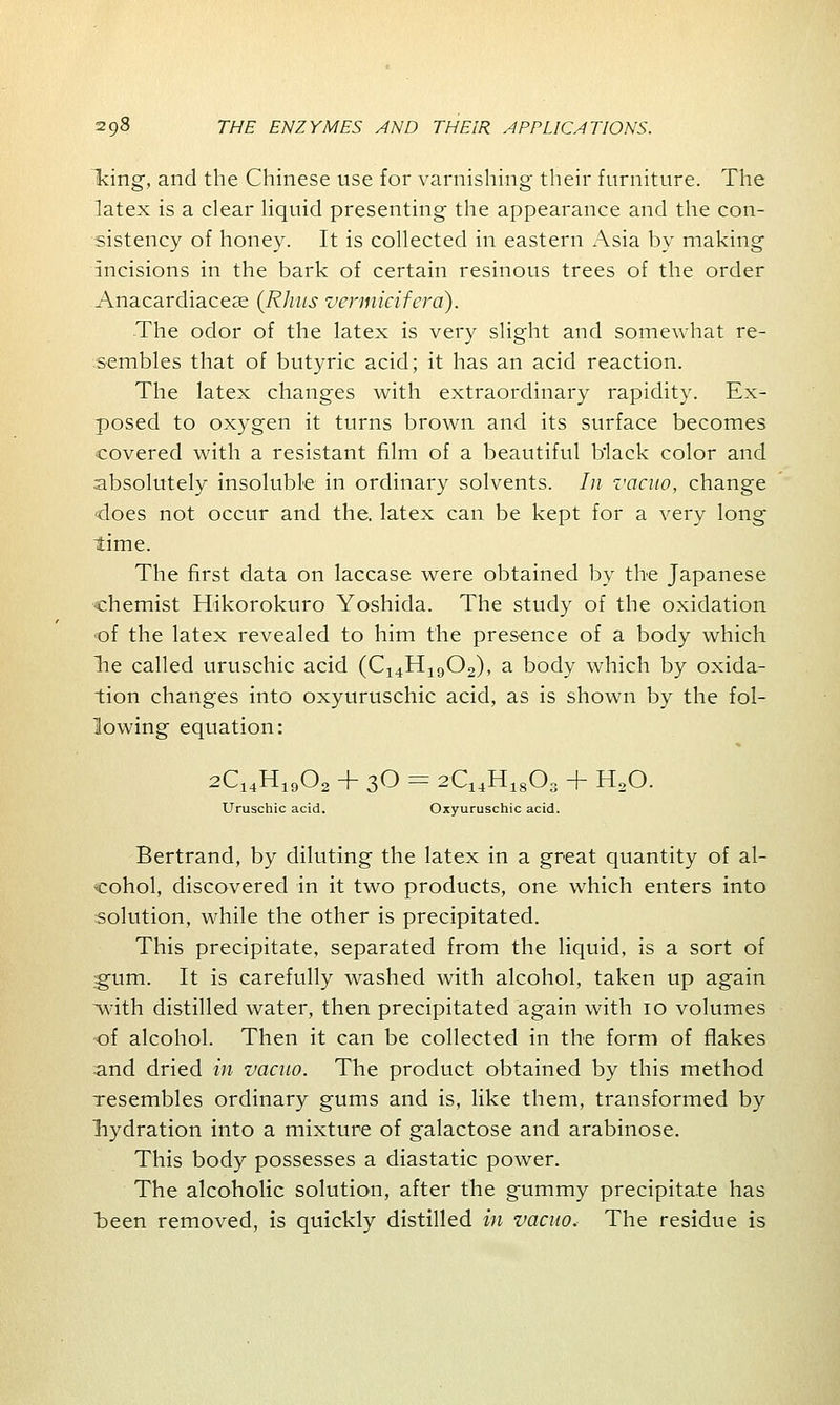 king, and the Chinese use for varnishing their furniture. The latex is a clear liquid presenting the appearance and the con- sistency of honey. It is collected in eastern Asia by making incisions in the bark of certain resinous trees of the order Anacardiaceas (Rhus vermicifera). The odor of the latex is very slight and somewhat re- sembles that of butyric acid; it has an acid reaction. The latex changes with extraordinary rapidity. Ex- posed to oxygen it turns brown and its surface becomes covered with a resistant film of a beautiful black color and absolutely insoluble in ordinary solvents. In vacuo, change does not occur and the. latex can be kept for a very long time. The first data on laccase were obtained by the Japanese chemist Hikorokuro Yoshida. The study of the oxidation •of the latex revealed to him the presence of a body which lie called uruschic acid (C14H1902), a body which by oxida- tion changes into oxyuruschic acid, as is shown by the fol- lowing equation: 2C14H1902 + 30 = 2C14H1803 + H20. Uruschic acid. Oxyuruschic acid. Bertrand, by diluting the latex in a great quantity of al- cohol, discovered in it two products, one which enters into solution, while the other is precipitated. This precipitate, separated from the liquid, is a sort of ;§um. It is carefully washed with alcohol, taken up again with distilled water, then precipitated again with 10 volumes of alcohol. Then it can be collected in the form of flakes and dried in vacuo. The product obtained by this method resembles ordinary gums and is, like them, transformed by hydration into a mixture of galactose and arabinose. This body possesses a diastatic power. The alcoholic solution, after the gummy precipitate has been removed, is quickly distilled in vacuo. The residue is