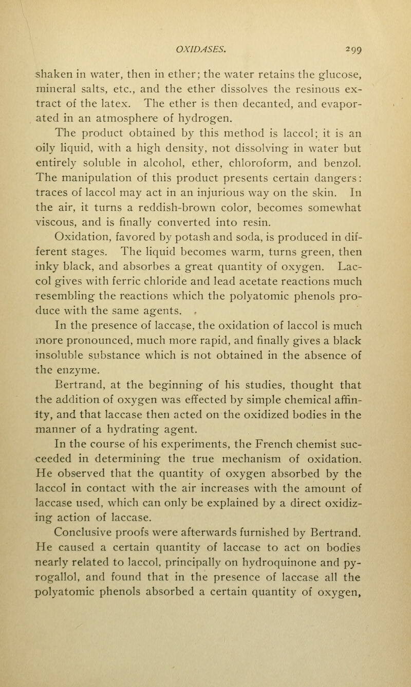 shaken in water, then in ether; the water retains the glucose, mineral salts, etc., and the ether dissolves the resinous ex- tract of the latex. The ether is then decanted, and evapor- ated in an atmosphere of hydrogen. The product obtained by this method is laccol; it is an oily liquid, with a high density, not dissolving in water but entirely soluble in alcohol, ether, chloroform, and benzol. The manipulation of this product presents certain dangers: traces of laccol may act in an injurious way on the skin. In the air, it turns a reddish-brown color, becomes somewhat viscous, and is finally converted into resin. Oxidation, favored by potash and soda, is produced in dif- ferent stages. The liquid becomes warm, turns green, then inky black, and absorbes a great quantity of oxygen. Lac- col gives with ferric chloride and lead acetate reactions much resembling the reactions which the polyatomic phenols pro- duce with the same agents. . In the presence of lacca.se, the oxidation of laccol is much more pronounced, much more rapid, and finally gives a black insoluble substance which is not obtained in the absence of the enzyme. Bertrand, at the beginning of his studies, thought that the addition of oxygen was effected by simple chemical affin- ity, and that laccase then acted on the oxidized bodies in the manner of a hydrating agent. In the course of his experiments, the French chemist suc- ceeded in determining the true mechanism of oxidation. He observed that the quantity of oxygen absorbed by the laccol in contact with the air increases with the amount of laccase used, which can only be explained by a direct oxidiz- ing action of laccase. Conclusive proofs were afterwards furnished by Bertrand. He caused a certain quantity of laccase to act on bodies nearly related to laccol, principally on hydroquinone and py- rogallol, and found that in the presence of laccase all the polyatomic phenols absorbed a certain quantity of oxygen,