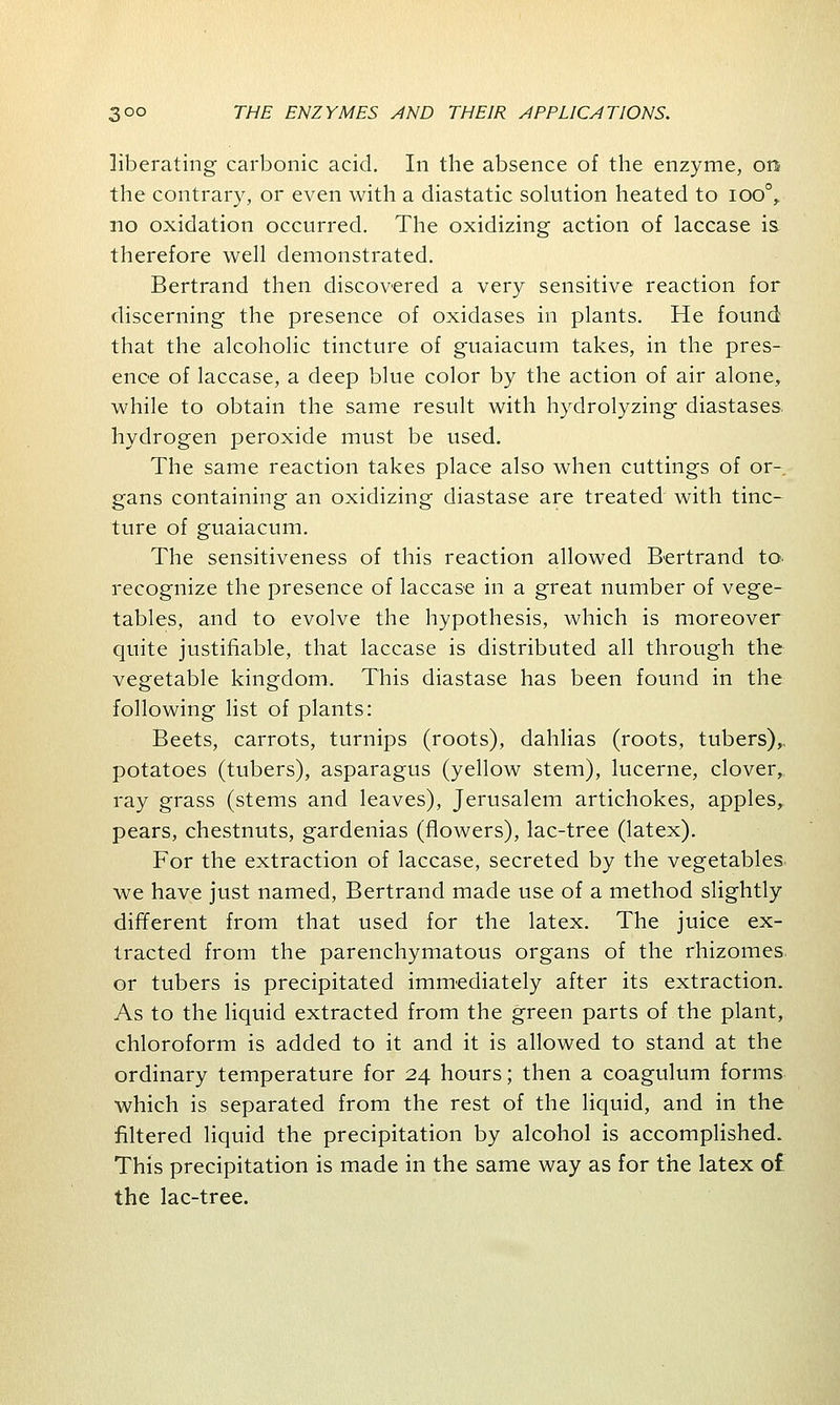 liberating carbonic acid. In the absence of the enzyme, on the contrary, or even with a diastatic solution heated to ioo°, no oxidation occurred. The oxidizing action of laccase is therefore well demonstrated. Bertrand then discovered a very sensitive reaction for discerning the presence of oxidases in plants. He found that the alcoholic tincture of guaiacum takes, in the pres- ence of laccase, a deep blue color by the action of air alone, while to obtain the same result with hydrolyzing diastases, hydrogen peroxide must be used. The same reaction takes place also when cuttings of or- gans containing an oxidizing diastase are treated with tinc- ture of guaiacum. The sensitiveness of this reaction allowed Bertrand to recognize the presence of laccase in a great number of vege- tables, and to evolve the hypothesis, which is moreover quite justifiable, that laccase is distributed all through the vegetable kingdom. This diastase has been found in the following list of plants: Beets, carrots, turnips (roots), dahlias (roots, tubers),, potatoes (tubers), asparagus (yellow stem), lucerne, clover, ray grass (stems and leaves), Jerusalem artichokes, apples, pears, chestnuts, gardenias (flowers), lac-tree (latex). For the extraction of laccase, secreted by the vegetables, we have just named, Bertrand made use of a method slightly different from that used for the latex. The juice ex- tracted from the parenchymatous organs of the rhizomes, or tubers is precipitated immediately after its extraction. As to the liquid extracted from the green parts of the plant, chloroform is added to it and it is allowed to stand at the ordinary temperature for 24 hours; then a coagulum forms which is separated from the rest of the liquid, and in the filtered liquid the precipitation by alcohol is accomplished. This precipitation is made in the same way as for the latex o£ the lac-tree.