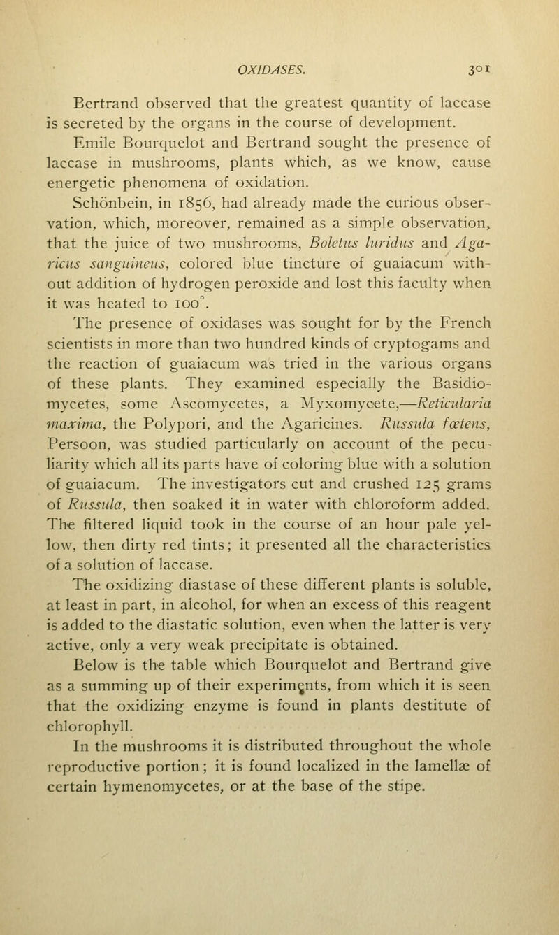 Bertrand observed that the greatest quantity of laccase is secreted by the organs in the course of development. Emile Bourquelot and Bertrand sought the presence of laccase in mushrooms, plants which, as we know, cause energetic phenomena of oxidation. Schonbein, in 1856, had already made the curious obser- vation, which, moreover, remained as a simple observation, that the juice of two mushrooms, Boletus luridus and Aga- ricus sanguineus, colored blue tincture of guaiacum with- out addition of hydrogen peroxide and lost this faculty when it was heated to ioo°. The presence of oxidases was sought for by the French scientists in more than two hundred kinds of cryptogams and the reaction of guaiacum was tried in the various organs of these plants. They examined especially the Basidio- mycetes, some Ascomycetes, a Myxomycete,—Reticularia maxima, the Polypori, and the Agaricines. Russula fceteris, Persoon, was studied particularly on account of the pecu- liarity which all its parts have of coloring blue with a solution of guaiacum. The investigators cut and crushed 125 grams of Russula, then soaked it in water with chloroform added. The filtered liquid took in the course of an hour pale yel- low, then dirty red tints; it presented all the characteristics of a solution of laccase. The oxidizing diastase of these different plants is soluble, at least in part, in alcohol, for when an excess of this reagent is added to the diastatic solution, even when the latter is very active, only a very weak precipitate is obtained. Below is the table which Bourquelot and Bertrand give as a summing up of their experiments, from which it is seen that the oxidizing enzyme is found in plants destitute of chlorophyll. In the mushrooms it is distributed throughout the whole reproductive portion; it is found localized in the lamellae of certain hymenomycetes, or at the base of the stipe.