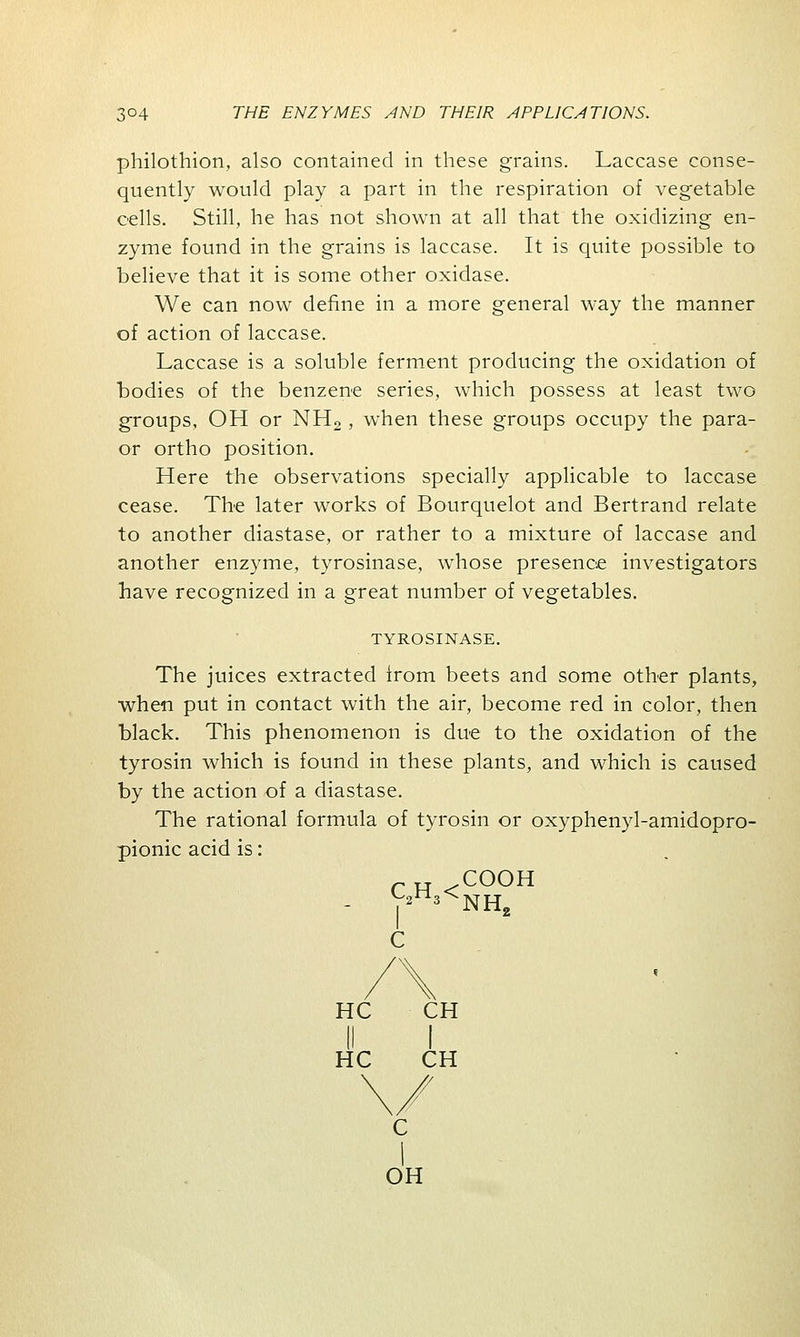 philothion, also contained in these grains. Laccase conse- quently would play a part in the respiration of vegetable cells. Still, he has not shown at all that the oxidizing en- zyme found in the grains is laccase. It is quite possible to believe that it is some other oxidase. We can now define in a more general way the manner of action of laccase. Laccase is a soluble ferment producing the oxidation of bodies of the benzene series, which possess at least two groups, OH or NH2 , when these groups occupy the para- or ortho position. Here the observations specially applicable to laccase cease. The later works of Bourquelot and Bertrand relate to another diastase, or rather to a mixture of laccase and another enzyme, tyrosinase, whose presence investigators have recognized in a great number of vegetables. TYROSINASE. The juices extracted from beets and some other plants, when put in contact with the air, become red in color, then black. This phenomenon is due to the oxidation of the tyrosin which is found in these plants, and which is caused by the action of a diastase. The rational formula of tyrosin or oxyphenyl-amidopro- pionic acid is: rH .COOH - V2 3 NH, HC CH (I I HC CH C I OH
