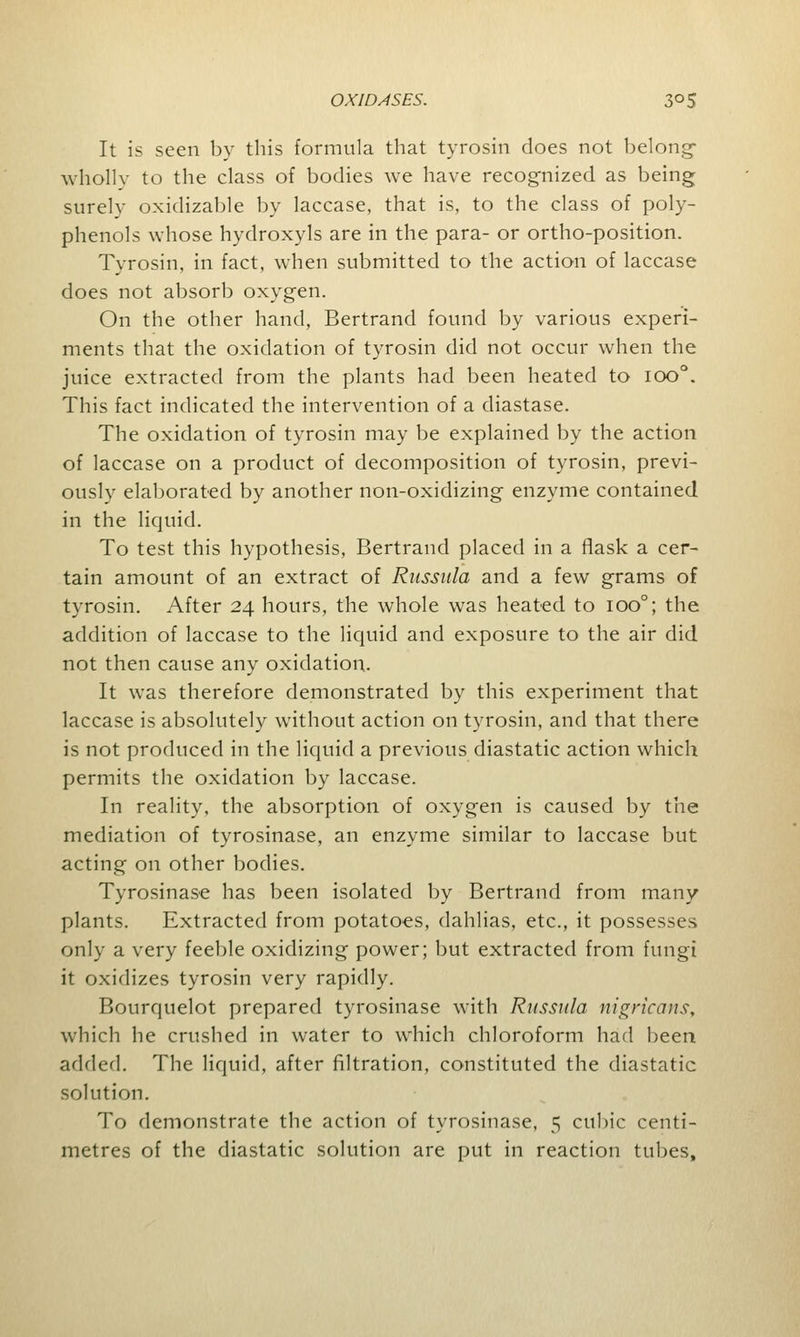 It is seen by this formula that tyrosin does not belong- wholly to the class of bodies we have recognized as being surely oxidizable by laccase, that is, to the class of poly- phenols whose hydroxyls are in the para- or ortho-position. Tyrosin, in fact, when submitted to the action of laccase does not absorb oxygen. On the other hand, Bertrand found by various experi- ments that the oxidation of tyrosin did not occur when the juice extracted from the plants had been heated to ioo°. This fact indicated the intervention of a diastase. The oxidation of tyrosin may be explained by the action of laccase on a product of decomposition of tyrosin, previ- ously elaborated by another non-oxidizing enzyme contained in the liquid. To test this hypothesis, Bertrand placed in a flask a cer- tain amount of an extract of Russula and a few grams of tyrosin. After 24 hours, the whole was heated to ioo°; the addition of laccase to the liquid and exposure to the air did not then cause any oxidation. It was therefore demonstrated by this experiment that laccase is absolutely without action on tyrosin, and that there is not produced in the liquid a previous diastatic action which permits the oxidation by laccase. In reality, the absorption of oxygen is caused by the mediation of tyrosinase, an enzyme similar to laccase but acting on other bodies. Tyrosinase has been isolated by Bertrand from many plants. Extracted from potatoes, dahlias, etc., it possesses only a very feeble oxidizing power; but extracted from fungi it oxidizes tyrosin very rapidly. Bourquelot prepared tyrosinase with Russula nigricans, which he crushed in water to which chloroform had been added. The liquid, after filtration, constituted the diastatic solution. To demonstrate the action of tyrosinase, 5 cubic centi- metres of the diastatic solution are put in reaction tubes,