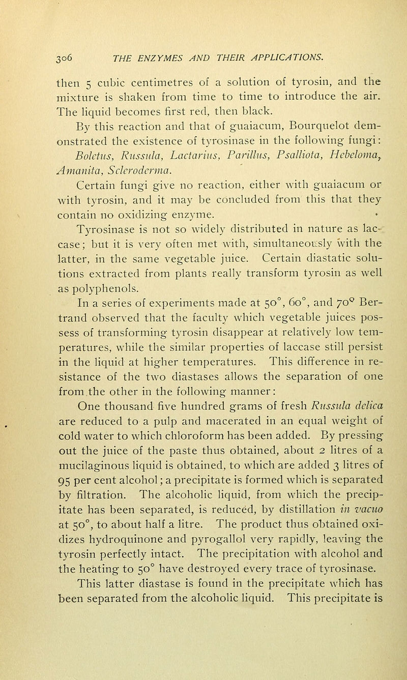 then 5 cubic centimetres of a solution of tyrosin, and the mixture is shaken from time to time to introduce the air. The liquid becomes first red, then black. By this reaction and that of guaiacum, Bourquelot dem- onstrated the existence of tyrosinase in the following fungi: Boletus, Russula, Lactarius, Parillus, Psalliota, Hebeloma, Amanita, Scleroderma. Certain fungi give no reaction, either with guaiacum or with tyrosin, and it may be concluded from this that they contain no oxidizing enzyme. Tyrosinase is not so widely distributed in nature as lac- case ; but it is very often met with, simultaneously with the latter, in the same vegetable juice. Certain diastatic solu- tions extracted from plants really transform tyrosin as well as polyphenols. In a series of experiments made at 500, 6o°, and yoQ Ber- trand observed that the faculty which vegetable juices pos- sess of transforming tyrosin disappear at relatively low tem- peratures, while the similar properties of laccase still persist in the liquid at higher temperatures. This difference in re- sistance of the two diastases allows the separation of one from the other in the following manner: One thousand five hundred grams of fresh Russula delica are reduced to a pulp and macerated in an equal weight of cold water to which chloroform has been added. By pressing out the juice of the paste thus obtained, about 2 litres of a mucilaginous liquid is obtained, to which are added 3 litres of 95 per cent alcohol; a precipitate is formed which is separated by filtration. The alcoholic liquid, from which the precip- itate has been separated, is reduced, by distillation in vacuo at 500, to about half a litre. The product thus obtained oxi- dizes hydroquinone and pyrogallol very rapidly, leaving the tyrosin perfectly intact. The precipitation with alcohol and the heating to 500 have destroyed every trace of tyrosinase. This latter diastase is found in the precipitate which has been separated from the alcoholic liquid. This precipitate is
