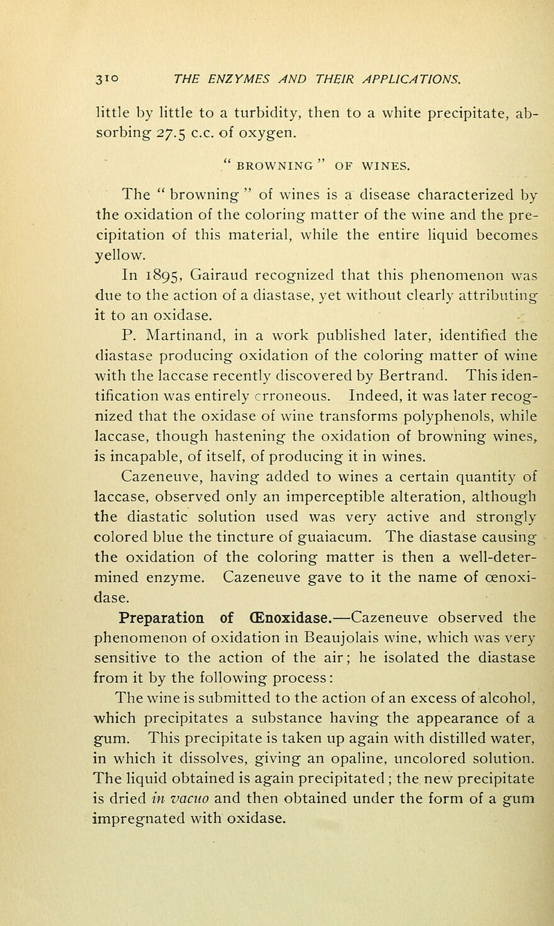 little by little to a turbidity, then to a white precipitate, ab- sorbing 27.5 c.c. of oxygen.  BROWNING  OF WINES. The  browning  of wines is a disease characterized by the oxidation of the coloring matter of the wine and the pre- cipitation of this material, while the entire liquid becomes yellow. In 1895, Gairaud recognized that this phenomenon was due to the action of a diastase, yet without clearly attributing it to an oxidase. P. Martinand, in a work published later, identified the diastase producing oxidation of the coloring matter of wine with the laccase recently discovered by Bertrand. This iden- tification was entirely erroneous. Indeed, it was later recog- nized that the oxidase of wine transforms polyphenols, while laccase, though hastening the oxidation of browning wines, is incapable, of itself, of producing it in wines. Cazeneuve, having added to wines a certain quantity of laccase, observed only an imperceptible alteration, although the diastatic solution used was very active and strongly colored blue the tincture of guaiacum. The diastase causing the oxidation of the coloring matter is then a well-deter- mined enzyme. Cazeneuve gave to it the name of cenoxi- dase. Preparation of (Enoxidase.—Cazeneuve observed the phenomenon of oxidation in Beaujolais wine, which was very sensitive to the action of the air; he isolated the diastase from it by the following process: The wine is submitted to the action of an excess of alcohol, which precipitates a substance having the appearance of a gum. This precipitate is taken up again with distilled water, in which it dissolves, giving an opaline, uncolored solution. The liquid obtained is again precipitated; the new precipitate is dried in vacuo and then obtained under the form of a gum impregnated with oxidase.