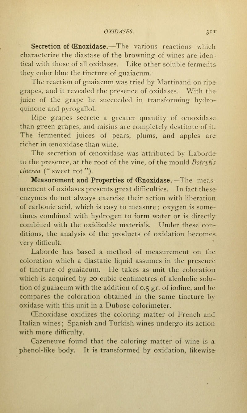 Secretion of (Enoxidase.—The various reactions which characterize the diastase of the browning of wines are iden- tical with those of all oxidases. Like other soluble ferments they color blue the tincture of guaiacum. The reaction of guaiacum was tried by Martinand on ripe grapes, and it revealed the presence of oxidases. With the juice of the grape he succeeded in transforming hydro- quinone and pyrogallol. Ripe grapes secrete a greater quantity of cenoxidase than green grapes, and raisins are completely destitute of it. The fermented juices of pears, plums, and apples are richer in cenoxidase than wine. The secretion of cenoxidase was attributed by Laborde to the presence, at the root of the vine, of the mould Botrytis cincrca ( sweet rot ). Measurement and Properties of (Enoxidase.—The meas- urement of oxidases presents great difficulties. In fact these enzymes do not always exercise their action with liberation of carbonic acid, which is easy to measure; oxygen is some- times combined with hydrogen to form water or is directly combined with the oxidizable materials. Under these con- ditions, the analysis of the products of oxidation becomes very difficult. Laborde has based a method of measurement on the coloration which a diastatic liquid assumes in the presence of tincture of guaiacum. He takes as unit the coloration which is acquired by 20 cubic centimetres of alcoholic solu- tion of guaiacum with the addition of 0.5 gr. of iodine, and he compares the coloration obtained in the same tincture by oxidase with this unit in a Dubosc colorimeter. (Enoxidase oxidizes the coloring matter of French and Italian wines; Spanish and Turkish wines undergo its action with more difficulty. Cazeneuve found that the coloring matter of wine is a phenol-like body. It is transformed by oxidation, likewise
