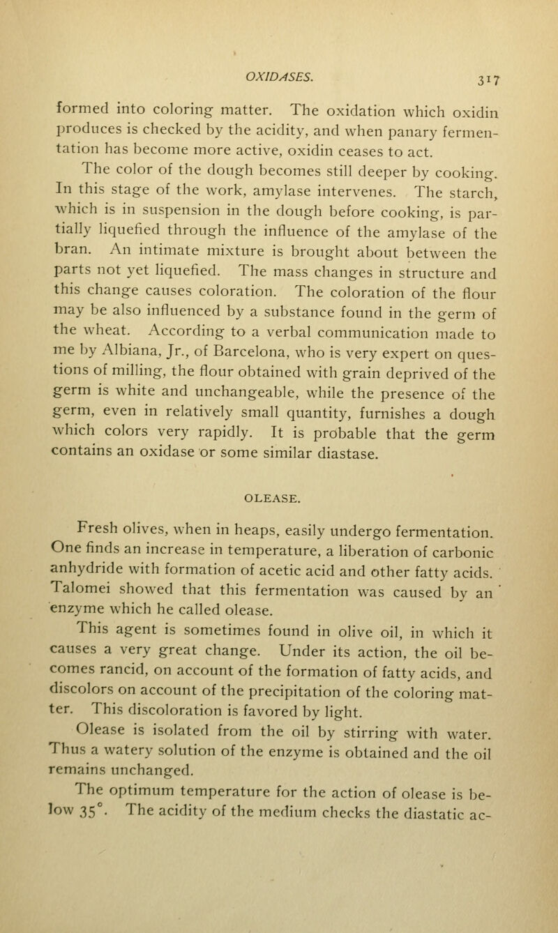 formed into coloring matter. The oxidation which oxidin produces is checked by the acidity, and when panary fermen- tation has become more active, oxidin ceases to act. The color of the dough becomes still deeper by cooking. In this stage of the work, amylase intervenes. The starch, which is in suspension in the dough before cooking, is par- tially liquefied through the influence of the amylase of the bran. An intimate mixture is brought about between the parts not yet liquefied. The mass changes in structure and this change causes coloration. The coloration of the flour may be also influenced by a substance found in the germ of the wheat. According to a verbal communication made to me by Albiana, Jr., of Barcelona, who is very expert on ques- tions of milling, the flour obtained with grain deprived of the germ is white and unchangeable, while the presence of the germ, even in relatively small quantity, furnishes a dough which colors very rapidly. It is probable that the germ contains an oxidase or some similar diastase. OLEASE. Fresh olives, when in heaps, easily undergo fermentation. One finds an increase in temperature, a liberation of carbonic anhydride with formation of acetic acid and other fatty acids. Talomei showed that this fermentation was caused by an enzyme which he called olease. This agent is sometimes found in olive oil, in which it causes a very great change. Under its action, the oil be- comes rancid, on account of the formation of fatty acids, and discolors on account of the precipitation of the coloring mat- ter. This discoloration is favored by light. Olease is isolated from the oil by stirring with water. Thus a watery solution of the enzyme is obtained and the oil remains unchanged. The optimum temperature for the action of olease is be- low 350. The acidity of the medium checks the diastatic ac-