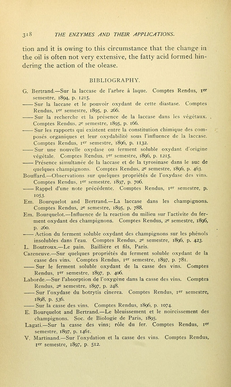 tion and it is owing to this circumstance that the change in the oil is often not very extensive, the fatty acid formed hin- dering the action of the olease. BIBLIOGRAPHY. G. Bertrand.—Sur la laccase de l'arbre a laque. Comptes Rendus, ier semestre, 1894, p. 1215. Sur la laccase et le pouvoir oxydant de cette diastase. Comptes Rendus, ier semestre, 1895, p. 266. Sur la recherche et la presence de la laccase dans les vegetaux. , Comptes Rendus, 2^ semestre, 1895, p. 166. ■ Sur les rapports qui existent entre la constitution chimique des com- poses organiques et leur oxydabilite sous l'influence de la laccase. Comptes Rendus, ier semestre, 1896, p. 1132. Sur une nouvelle oxydase ou ferment soluble oxydant d'origine vegetale. Comptes Rendus, ier semestre, 1896, p. 1215. -. Presence simultanee de la laccase et de la tyrosinase dans le sue de quelques champignons. Comptes Rendus, 2« semestre, 1896, p. 463. Bouffard.—Observations sur quelques proprietes de l'oxydase des vins. Comptes Rendus, ier semestre, 1897, p. 706. • Rappel d'une note precedente. Comptes Rendus, ier semestre, p. 1053- Em. Bourquelot and Bertrand.—La laccase dans les champignons. Comptes Rendus, 2e semestre, 1895, p. 788. Em. Bourquelot.—Influence de la reaction du milieu sur l'activite du fer- ment oxydant des champignons. Comptes Rendus, 2e semestre, 1896, p. 260. ■ Action du ferment soluble oxydant des champignons sur les phenols insolubles dans l'eau. Comptes Rendus, 2^ semestre, 1896, p. 423. L. Boutroux.—Le pain. Bailliere et fils, Paris. Cazeneuve.—Sur quelques proprietes du ferment soluble oxydant de la casse des vins. Comptes Rendus, ier semestre, 1897, p. 781. Sur le ferment soluble oxydant de la casse des vins. Comptes Rendus, ier semestre, 1897, p. 406. Laborde.—Sur l'absorption de l'oxygene dans la casse des vins. Comptes Rendus, 2e semestre, 1897, p. 248. Sur l'oxydase du botrytis cinerea. Comptes Rendus, ier semestre, 1898, p. 536. Sur la casse des vins. Comptes Rendus, 1896, p. 1074. E. Bourquelot and Bertrand.—Le bleuissement et le noircissement des champignons. Soc. de Biologie de Paris, 1895. Lagati.—Sur la casse des vins; role du fer. Comptes Rendus, ief semestre, 1897, p. 1461. V. Martinand.—Sur l'oxydation et la casse des vins. Comptes Rendus, ier semestre, 1897, p. 512-