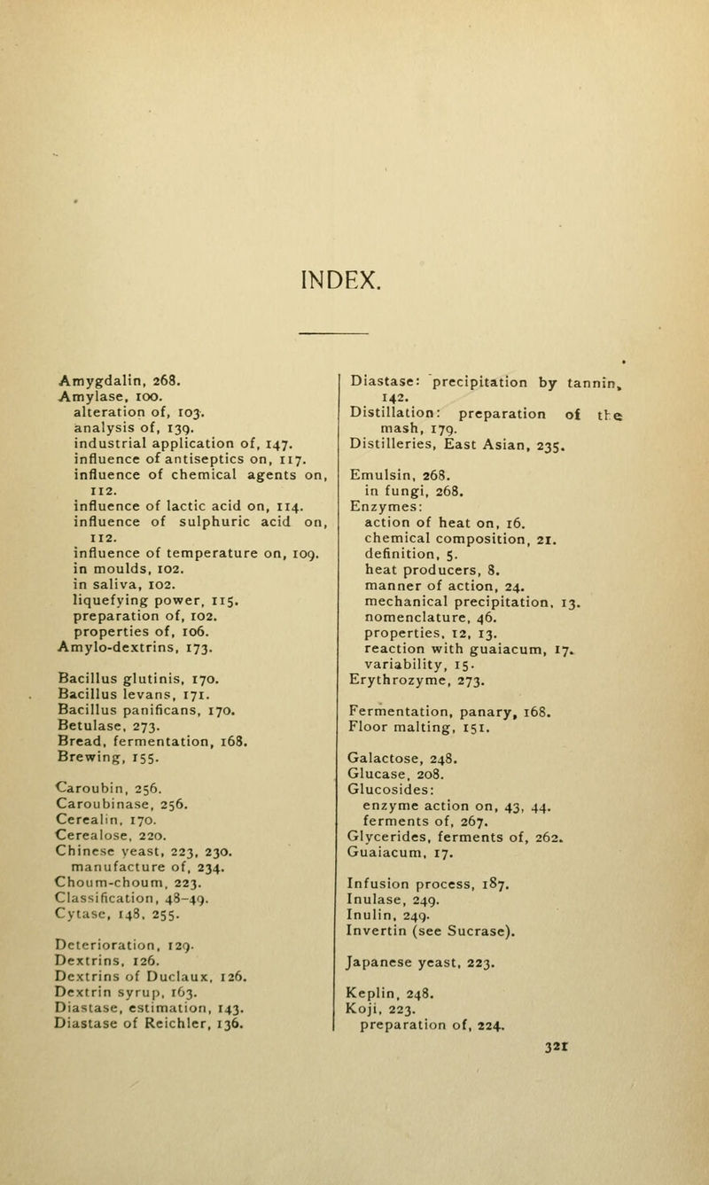 INDEX. Amygdalin, 268. Amylase, 100. alteration of, 103. analysis of, 139. industrial application of, 147. influence of antiseptics on, 117. influence of chemical agents on, 112. influence of lactic acid on, 114. influence of sulphuric acid on, 112. influence of temperature on, 109. in moulds, 102. in saliva, 102. liquefying power, 115. preparation of, 102. properties of, 106. Amylo-dextrins, 173. Bacillus glutinis, 170. Bacillus levans, 171. Bacillus panificans, 170. Betulase, 273. Bread, fermentation, 168. Brewing, 155. Caroubin, 256. Caroubinase, 256. Cerealin, 170. Cerealose, 220. Chinese yeast, 223, 230. manufacture of, 234. Choum-choum, 223. Classification, 48-49. Cytase, 148, 255. Deterioration, 129. Dextrins. 126. Dextrins of Duclaux, 126. Dextrin syrup, 163. Diastase, estimation, 143. Diastase of Reichler, 136. Diastase: precipitation by tannin. Distillation: preparation of the mash, 179. Distilleries, East Asian, 235. Emulsin, 268. in fungi, 268. Enzymes: action of heat on, 16. chemical composition, SI. definition, 5. heat producers, 8. manner of action, 24. mechanical precipitation, 13. nomenclature, 46. properties, 12, 13. reaction with guaiacum, 17. variability, 15. Erythrozyme, 273. Fermentation, panary, 168. Floor malting, 151. Galactose, 248. Glucase, 208. Glucosides: enzyme action on, 43, 44. ferments of, 267. Glycerides, ferments of, 262. Guaiacum, 17. Infusion process, 187. Inulase, 249. Inulin, 249. Invertin (see Sucrase). Japanese yeast, 223. Keplin, 248. Koji, 223. preparation of, 224.