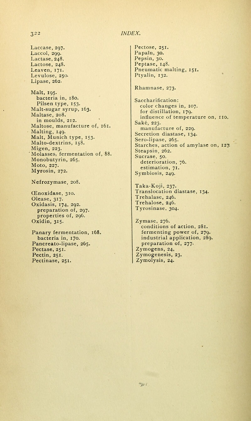 Laccase, 297. Laccol, 299. Lactase, 248. Lactose, 248. Leaven, 171. Levulose, 250. Lipase, 262. Malt, 195. bacteria in, 180. Pilsen type, 153. Malt-sugar syrup, 163. Maltase, 208. in moulds, 212. Maltose, manufacture of, 161. Malting, 149. Malt, Munich type, 153. Malto-dextrins, 158. Migen, 223. ' Molasses, fermentation of, 88 Monobutyrin, 265. Moto, 227. Myrosin, 272. Nefrozymase, 208. CEnoxidase, 310. Olease, 317. Oxidasis, 174, 292. preparation of, 297. properties of, 296. Oxidin, 315. Panary fermentation, 168. bacteria in, 170. Pancreato-lipase, 265. Pectase, 251. Pectin, 251. Pectinase, 251. Pectose, 251. Papain, 30. Pepsin, 30. Peptase, 148. Pneumatic malting, 151. Ptyalin, 132. Rhamnase, 273. Saccharification: color changes in, 107. for distillation, 179. influence of temperature on, no.. Sake, 223. manufacture of, 229. Secretion diastase, 134. Sero-lipase, 265. Starches, action of amylase on, 127, Steapsin, 262. Sucrase, 50. deterioration, 76. estimation, 71. Symbiosis, 249. Taka-Koji, 237. Translocation diastase, 134. Trehalase, 246. Trehalose, 246. Tyrosinase, 304. Zymase, 276. conditions of action, 281. fermenting power of, 279. industrial application, 289. preparation of, 277. Zymogens, 24, Zymogenesis, 23. Zymolysis, 24.