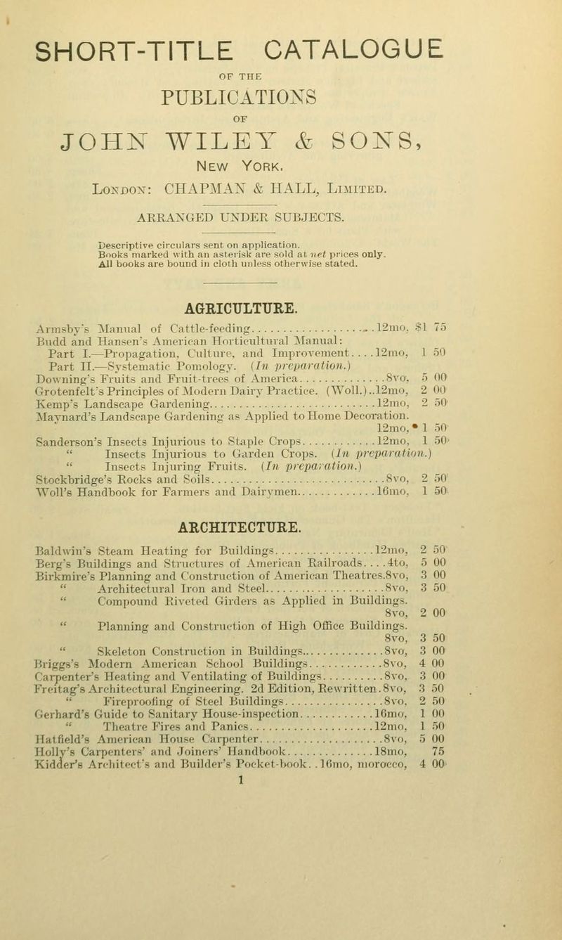 SHORT-TITLE CATALOGUE OF THE PUBLICATIONS OF JOHN WILEY & SONS, New York. London: CHAPMAN & HALL, Limited. ARRANGED UNDER SUBJECTS. Descriptive circulars sent on application. Books marked with an asterisk are sold at net prices only. All books are bound in cloth unless otherwise stated. AGRICULTURE. Armsby's Manual of Cattle-feeding 12mOj $1 75 Budd and Hansen's American Horticultural Manual: Part I.—Propagation. Culture, and Improvement.... 12mo, 1 50 Part II.—Systematic Pomology. (In preparation.) Downing'* Fruits and Fruit-trees of America Svo. 5 00 Grotenfelt's Principles of Modern Dairy Practice. (WolL)..12mo, 2 00 Kemp's Landscape Gardening 12mo, 2 50 Maynard's Landscape Gardening as Applied to Home Decoration. 12mo. • 1 50 Sanderson's Insects Injurious to Staple Crops 12mo, 1 50' Insects Injurious to Garden Crops. 11n preparation.)  Insects Injuring Fruits. (In preparation.) Stoekbridge's Rocks and Soils Svo, 2 50 Woll'e Handbook for Farmers and Dairymen lGmo, 1 50 ARCHITECTURE. Baldwin's Steam Heating for Buildings 12mo, 2 50 Berg's Buildings and Structures of American Railroads... .4to, 5 00 Birkmire's Planning and Construction of American Theatres.Svo, 3 00 Architectural Iron and Steel Svo. 3 50 Compound Riveted Girders as Applied in Buildings. 8vo, 2 00 Planning and Construction of High Office Buildings. Svo, 3 50 Skeleton Construction in Buildings Svo, 3 00 Briggs's Modem American School Buildings Svo, 4 00 Carpenter's Seating and Ventilating of Buildings Svo. 3 00 I-'rciiag's Architectural Engineering. 2d Edition, Rewritten.Svo. 3 50 Fireproofing of Steel Buildings Svo. 2 50 Gerhard's Guide to Sanitary House-inspection 16mo, 1 00 Theat re Fires and Panics 12mo, 1 50 Hatfield's American House Carpenter Svo, 5 00 Holly's Carpenters' and Joiners' Handbook 18mo, 75 Kidder's Architect's and Builder's Pocket-book. . 16mo, morocco, 4 00