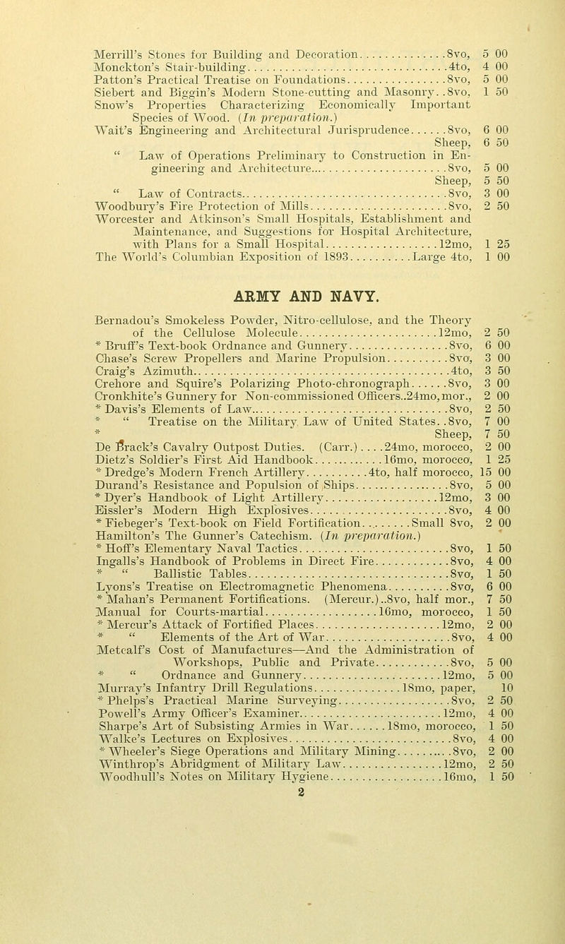 Merrill's Stones for Building and Decoration 8vo, 5 00 Monckton's Stair-building 4to, 4 00 Patton's Practical Treatise on Foundations 8vo, 5 00 Siebert and Biggin's Modern Stone-cutting and Masonry. .8vo, 1 50 Snow's Properties Characterizing Economically Important Species of Wood. {In preparation.) Wait's Engineering and Architectural Jurisprudence 8vo, 6 00 Sheep, 6 50  Law of Operations Preliminary to Construction in En- gineering and Architecture 8vo, 5 00 Sheep, 5 50  Law of Contracts 8vo, 3 00 Woodbury's Fire Protection of Mills Svo, 2 50 Worcester and Atkinson's Small Hospitals, Establishment and Maintenance, and Suggestions for Hospital Architecture, with Plans for a Small Hospital 12mo, 1 25 The World's Columbian Exposition of 1893 Large 4to, 1 00 ARMY AND NAVY. Bernadou's Smokeless Powder, Nitro-eellulose, and the Theory of the Cellulose Molecule 12mo, * Bruff's Text-book Ordnance and Gunnery 8vo, Chase's Screw Propellers and Marine Propulsion 8vo, Craig's Azimuth 4to, Crehore and Squire's Polarizing Photo-chronograph 8vo, Cronkhite's Gunnery for Non-commissioned Omcers..24mo,nior., * Davis's Elements of Law 8vo, *  Treatise on the Military. Law of United States. .8vo, * Sheep, De brack's Cavalry Outpost Duties. (Carr.). .. .24mo, morocco, Dietz's Soldier's First Aid Handbook 16mo, morocco, * Dredge's Modern French Artillery 4to, half morocco, Durand's Resistance and Populsion of Ships Svo, * Dyer's Handbook of Light Artillery 12mo, Eissler's Modern High Explosives 8vo, * Fiebeger's Text-book on Field Fortification. Small 8vo, Hamilton's The Gunner's Catechism. {In preparation.) * HofT's Elementary Naval Tactics Svo, Ingalls's Handbook of Problems in Direct Fire 8vo, *  Ballistic Tables Svo, Lyons's Treatise on Electromagnetic Phenomena 8vo, * Mahan's Permanent Fortifications. (Mercur.)..8vo, half mor., Manual for Courts-martial 16mo, morocco, * Mercur's Attack of Fortified Places 12mo, *  Elements of the Art of War Svo, Metcalfs Cost of Manufactures—And the Administration of Workshops, Public and Private 8vo, *  Ordnance and Gunnery 12mo, Murray's Infantry Drill Regulations ISmo, paper, * Phelps's Practical Marine Surveying Svo, Powell's Army Officer's Examiner 12mo, Sharpe's Art of Subsisting Armies in War ISmo, morocco, Walke's Lectures on Explosives 8vo, * Wheeler's Siege Operations and Military Mining Svo, Winthrop's Abridgment of Military Law 12mo, 2 2 50 6 00 3 00 3 50 3 00 2 00 2 50 7 00 7 50 2 00 1 25 L5 00 5 00 3 00 4 00 2 00 1 50 4 00 1 50 6 00 7 50 1 50 2 00 4 00 5 00 5 00 10 2 50 4 00 1 50 4 00 2 00 2 50
