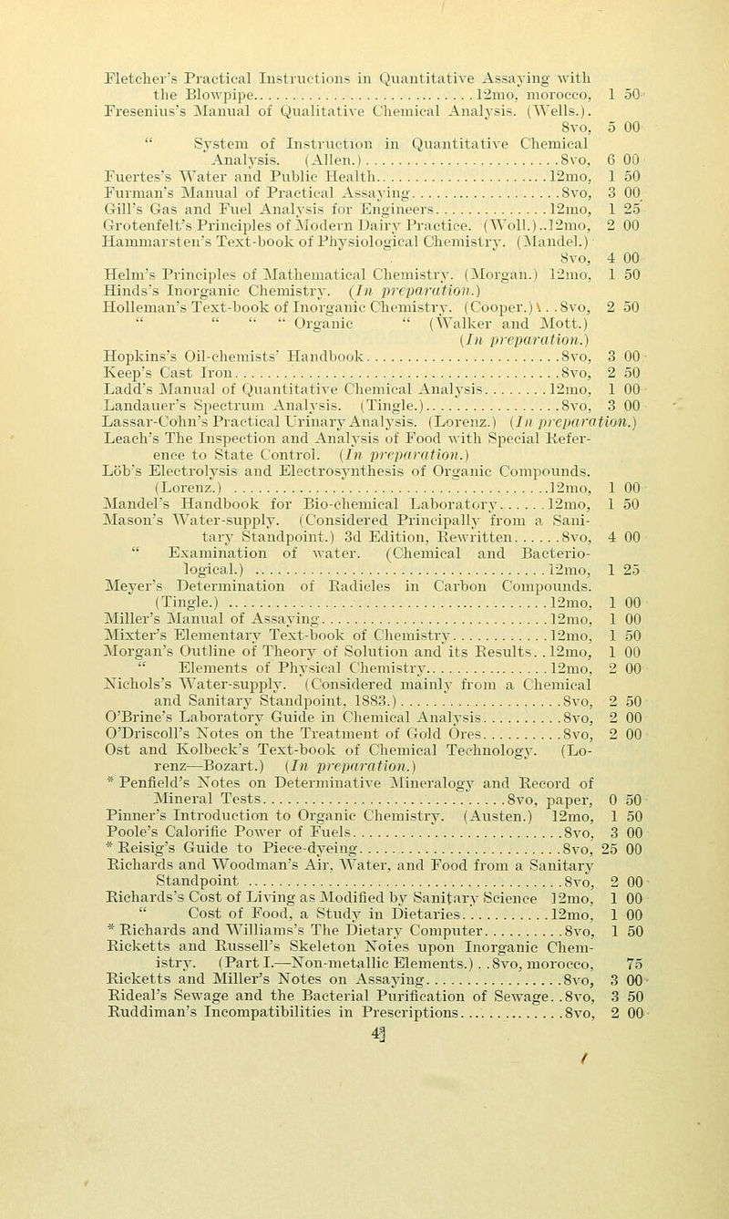 the Blowpipe 12mo, morocco, 1 50 Fresenius's Manual of Qualitative Chemical Analysis. (Wells.). 8vo, 5 00 System of Instruction in Quantitative Chemical ' Analysis. (Allen.) Svo, 6 00 • Fuertes's Water and Public Health 12mo, 1 50 Furman's Manual of Practical Assaying Svo, 3 00 Gill's Gas and Fuel Analysis for Engineers 12mo, 1 25 Grotenfelt's Principles of Modern Dairy Practice. (Woll.) ..12mo, 2 00 Hammarsten's Text-book of Physiological Chemistry. (Mandel.) ■ Svo, 4 00 Helm's Principles of Mathematical Chemistry. (Morgan.) 12mo, 1 50 Hinds's Inorganic Chemistry. (In preparation.) Holleman's Text-book of Inorganic Chemistry. (Cooper.) \. .Svo, 2 50     Organic  (Walker and Mott.) (In preparation.) Hopkins's Oil-chemists' Handbook Svo, 3 00 ■ Keep's Cast Iron Svo, 2 50 Ladd's Manual of Quantitative Chemical Analysis 12mo, 1 00 Landauer's Spectrum Analysis. (Tingle.) Svo, 3 00 Lassar-Cohn's Practical Urinary Analysis. (Lorenz.) (In preparation.) Leach's The Inspection and Analysis of Food with Special Prefer- ence to State Control. [In preparation.) Lob's Electrolysis and Electrosynthesis of Organic Compounds. (Lorenz.) 12mo, 1 00 Mandel's Handbook for Bio-chemical Laboratory 12mo, 1 50 Mason's Water-supply. (Considered Principally from a Sani- tary Standpoint.) 3d Edition, Rewritten Svo, 4 00  Examination of water. (Chemical and Bacterio- logical.) 12mo, 1 25 Meyer's Determination of Eadicles in Carbon Compounds. (Tingle.) 12mo, 1 00 Miller's Manual of Assaying 12mo, 1 00 Mixter's Elementary Text-book of Chemistry 12mo, 1 50 Morgan's Outline of Theory of Solution and its Eesults. . 12mo, 1 00  Elements of Physical Chemistry 12mo, 2 00 Xichols's Water-supply. (Considered mainly from a Chemical and Sanitary Standpoint. 1883.) Svo, 2 50 O'Brine's Laboratory Guide in Chemical Analysis 8vo, 2 00 O'Driscoll's Notes on the Treatment of Gold Ores 8vo, 2 00 Ost and Kolbeck's Text-book of Chemical Technology. (Lo- renz—Bozart.) [In preparation.) * Penfield's Notes on Determinative Mineralogy and Record of Mineral Tests 8vo, paper, 0 50 Pinner's Introduction to Organic Chemistry. (Austen.) 12mo, 1 50 Poole's Calorific Power of Fuels 8vo, 3 00 * Reisig's Guide to Piece-dyeing 8vo, 25 00 Richards and Woodman's Air, Water, and Food from a Sanitary Standpoint 8vo, 2 00 • Richards's Cost of Living as Modified by Sanitary Science 12mo, 1 00  Cost of Food, a Study in Dietaries.'. 12mo, 1 00 * Richards and Williams's The Dietary Computer Svo, 1 50 Ricketts and Russell's Skeleton Notes upon Inorganic Chem- istry. (Parti.—Non-metallic Elements.) . .8vo, morocco, 75 Ricketts and Miller's Notes on Assaying 8vo, 3 00 - Rideal's Sewage and the Bacterial Purification of Sewage. .8vo, 3 50 Ruddiman's Incompatibilities in Prescriptions Svo, 2 00- 4|