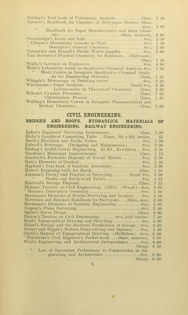 Schimpfs Text-book of Volumetric Analysis 12mo, -± 50 Spencer's Handbook for Chemists of Beet-sugar Houses. 16mo, mor.. 3 00 Handbook for Sugar Manufacturers and their Chem- ists lOnio. morocco, 2 00 Stockbridge's Rocks and Soils Svo, 2 50 * Tillman's Elementary Lessons in Heat 8vo, 1 50 Descriptive General Chemistrj 8vo, 3 00 Turneaure and Russell's Public Water-supplies 8vo, 5 00 Van Deventer's Physical Chemistry for Beginners. (Boltwood.) 12mo, 1 50 Walke's Lectures on Explosives Svo, 4 00 Wells's Laboratory Guide in Qualitative Chemical Analysis..8vo3 1 50 Short Course in Inorganic Qualitative Chemical Analy- sis for Engineering St ndents 12mo, 1 50 Whipple's Microscopy of Drinking-water 8vo, 3 50 Wiechmann's Sugar Analysis Small 8vo, 2 50 Lecture-notes on Theoretical Chemistry.... 12mo, 3 00 Wilson's Cyanide Processes 12mo, 1 50  Cnlorination Process 12mo, 1 50 Wulling's Elementary Course in Inorganic Pharmaceutical and Medical Chemistry 12mo, 2 00 CIVIL ENGINEERING. BRIDGES AND ROOFS. HYDRAULICS. MATERIALS OF ENGINEERING. RAILWAY ENGINEERING. Baker's Engineers' Surveying Instruments 12mo, 3 00 Bixby's Graphical Computing Table. . .Paper, 19.1x2-4 inches. 25 Davis's Elevation and Stadia Tables Svo, 1 00 Folwell's Sewerage. (Designing and Maintenance.) 8vo, 3 00 Freitag's Architectural Engineering. 2d Ed., Rewritten... 8vo, 3 50 Goodhue's Municipal Improvements 12mo, 1 7> Goodrich's Economic Disposal of Towns' Refuse 8vo, 3 50 Gore's Elements of Geodesy Svo, 2 50 Hayford's Text-book of Geodetic Astronomy Svo, 3 00 Howe's Retaining-walls for Earth 12mo, 1 25 Johnson's Theory and Practice of Surveying Small Svo, 4 00 Stadia and Earth-work Tables Svo, 1 1^ Kiersted's Sewage Disposal 12mo, 1 25 Mahan's Treatise on I ivil Engineering. (1873.) (Wood.). .Svo, 5 00 * Mahan's Descriptive Geometry Svo, l 50 Merriman's Elements of Precise Surveying and Geodesy... .8vo, 2 50 Merriman and Brooks's Handbook for Surveyors. . . .16mo, mor., 2 (id Merriman's Elements of Sanitary Engineering 8vo, 2 00 Xugent's Plane Surveying Svo, 3 50 Ogden's Sewer Design 12mo, 2 00 Patton's Treatise on Civil [engineering 8vo, half leather, 7 50 Topographical Drawing and Sketching 4to, 5 00 Rideal's Sewage and the Bacterial Purification of Sewage.,.8vo, 3 50 Sieberl and Biggin's Modern Stone-cutting and Masonry... .8vo, 1 50 Smith's Manual of Topographical Drawing. (McMillan*.). .8vo, 2 50 Trautwine's I ivil Engineer's Pocket-book.... 16mo, morocco, 5 00 Wait's Engineering ami Architectural Jurisprudence 8vo, 6 00 Sheep, 6 50 Law of Operations Preliminary to Construction in En- gineering and Architecture Svo, 5 00 Sheep, 5 50