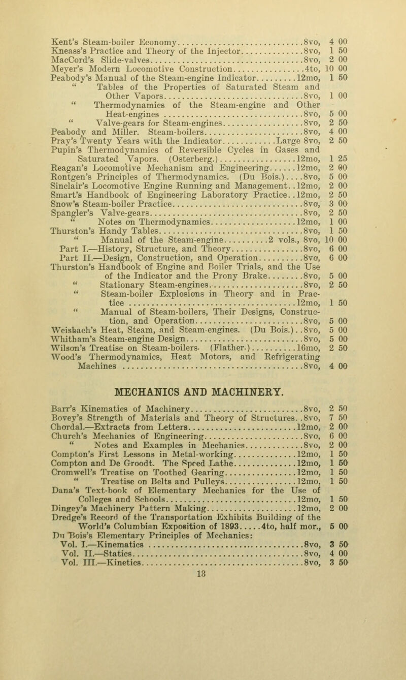 Kent's Steam-boiler Economy 8vo Kneass's Practice and Theory of the Injector 8vo MacCord's Slide-valves 8vo Meyer's Modern Locomotive Construction 4to Peabody's Manual of the Steam-engine Indicator 12mo  Tables of the Properties of Saturated Steam and Other Vapors 8vo  Thermodynamics of the Steam-engine and Other Heat-engines 8vo Valve-gears for Steam-engines 8vo Peabody and Miller. Steam-boilers 8vo Pray's Twenty Years with the Indicator Large 8vo Pupin's Thermodynamics of Reversible Cycles in Gases and Saturated Vapors. (Osterberg.) 12mo Reagan's Locomotive Mechanism and Engineering 12mo Rontgen's Principles of Thermodynamics. (Du Bois.). .. .8vo Sinclair's Locomotive Engine Running and Management. .12mo Smart's Handbook of Engineering Laboratory Practice. . 12mo Snow's Steam-boiler Practice 8vo Spangler's Valve-gears 8vo  Notes on Thermodynamics 12mo Thurston's Handy Tables 8vo  Manual of the Steam-engine 2 vols., 8vo Part I.—History, Structure, and Theory 8vo Part II.—Design, Construction, and Operation 8vo Thurston's Handbook of Engine and Boiler Trials, and the Use of the Indicator and the Prony Brake 8vo  Stationary Steam-engines 8vo  Steam-boiler Explosions in Theory and in Prac- tice 12mo, Manual of Steam-boilers, Their Designs, Construc- tion, and Operation 8vo Weisbach's Heat, Steam, and Steam-engines. (Du Bois.)..8vo Whitham's Steam-engine Design 8vo Wilson's Treatise on Steam-boilers- (Flather.) 16mo Wood's Thermodynamics, Heat Motors, and Refrigerating Machines 8vo, 4 00 1 50 2 00 10 00 1 50 1 00 5 00 2 50 4 00 2 50 10 00 6 00 6 00 1 50 00 00 no 50 4 00 MECHANICS AND MACHINERY. Barr's Kinematics of Machinery 8vo, Bovey's Strength of Materials and Theory of Structures. .8vo, Chorda!.—Extracts from Letters 12mo, Church's Mechanics of Engineering 8vo, Notes and Examples in Mechanics 8vo, Compton's First Lessons in Metal-working 12mo, Compton and De Groodt. The Speed Lathe 12mo, Cromwell's Treatise on Toothed Gearing 12mo, Treatise on Belts and Pulleys 12mo, Dana's Text-book of Elementary Mechanics for the Use of Colleges and Schools 12mo, Dingey's Machinery Pattern Making 12mo, Dredge's Record of the Transportation Exhibits Building of the World's Columbian Exposition of 1893 4to, half mor., Dn Bois's Elementary Principles of Mechanics: Vol. I.—Kinematics 8vo, Vol. TL—Statics 8vo, Vol. III.—Kinetics 8vo, 13 2 50 7 50 2 00 6 00 2 00 1 50 1 50 1 50 1 50 I 50 2 00 5 00 3 50 4 00 3 50