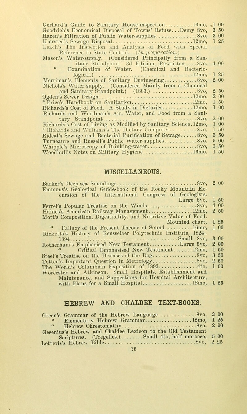 Gerhard's Guide to Sanitary House-inspection 16mo, »1 00 Goodrich's Economical Disposal of Towns' Refuse... Demy 8vo, 3 50 H&zen's Filtration of Public Water-supplies 8vo, 3 00 Kiersted's Sewage Disposal 12mo, 1 25 Leach's The Inspection and Analysis of Food with Special Reference to State Control. {In preparation.) Mason's Water-supply. (Considered Principally from a San- itary Standpoint. 3d Edition, Rewritten 8vo, 4 00  Examination of Water. (Chemical and Bacterio- logical.) 12mo, 1 25 Merriman's Elements of Sanitary Engineering 8vo, 2 00 Nichols's Water-supply. (Considered Mainly from a Chemical and Sanitary Standpoint.) (1883.) 8vo, 2 50 Ogden's Sewer Design 12mo, 2 00 * Price's Handbook on Sanitation 12mo, 1 50 Richards's Cost of Food. A Study in Dietaries 12mo, 1 00 Richards and Woodman's Air, Water, and Food from a Sani- tary Standpoint 8vo, 2 00 Richards's Cost of Living as Modified by Sanitary Science. 12mo, 1 00 * Richards and Williams's The Dietary Computer 8vo, 1 50 Rideal's Sewage and Bacterial Purification of Sewage 8vo, 3 50 Turneaure and Russell's Public Water-supplies 8vo, 5 00 Whipple's Microscopy of Drinking-water 8vo, 3 50 Woodhull's Notes on Military Hygiene 16mo, 1 50 MISCELLANEOUS. Barker's Deep-sea Soundings 8vo, 2 00 Emmons's Geological Guide-book of the Rocky Mountain Ex- cursion of the International Congress' of Geologists. Large 8vo, 1 50 Ferrel's Popular Treatise on the Winds c 8vo, 4 00 Haines's American Railway Management 12mo, 2 50 Mott's Composition, Digestibility, and Nutritive Value of Food. Mounted chart, 1 25  Fallacy of the Present Theory of Sound 16mo, 1 00 Ricketts's History of Rensselaer Polytechnic Institute, 1824- 1894 '. Small 8vo, 3 00 Rotherham's Emphasised New Testament Large 8vo, 2 00  Critical Emphasised New Testament 12mo, 1 50 Steel's Treatise on the Diseases of the Dog 8vo, 3 50 Totten's Important Question in Metrology 8vo, 2 50 The World's Columbian Exposition of 1893 4to, 1 00 Worcester and Atkinson. Small Hospitals, Establishment and Maintenance, and Suggestions for Hospital Architecture, with Plans for a Small Hospital 12mo, 1 25 HEBREW AND CHALDEE TEXT-BOOKS. Green's Grammar of the Hebrew Language 8vo, 3 00  Elementary Hebrew Grammar 12mo, 1 25  Hebrew Chrestomathy 8vo, 2 00 Gesenius's Hebrew and Chaldee Lexicon to the Old Testament Scriptures. (Tregelles.) Small 4to, half morocco, 5 00 Letteris's Hebrew Bible 8vo, 2 25