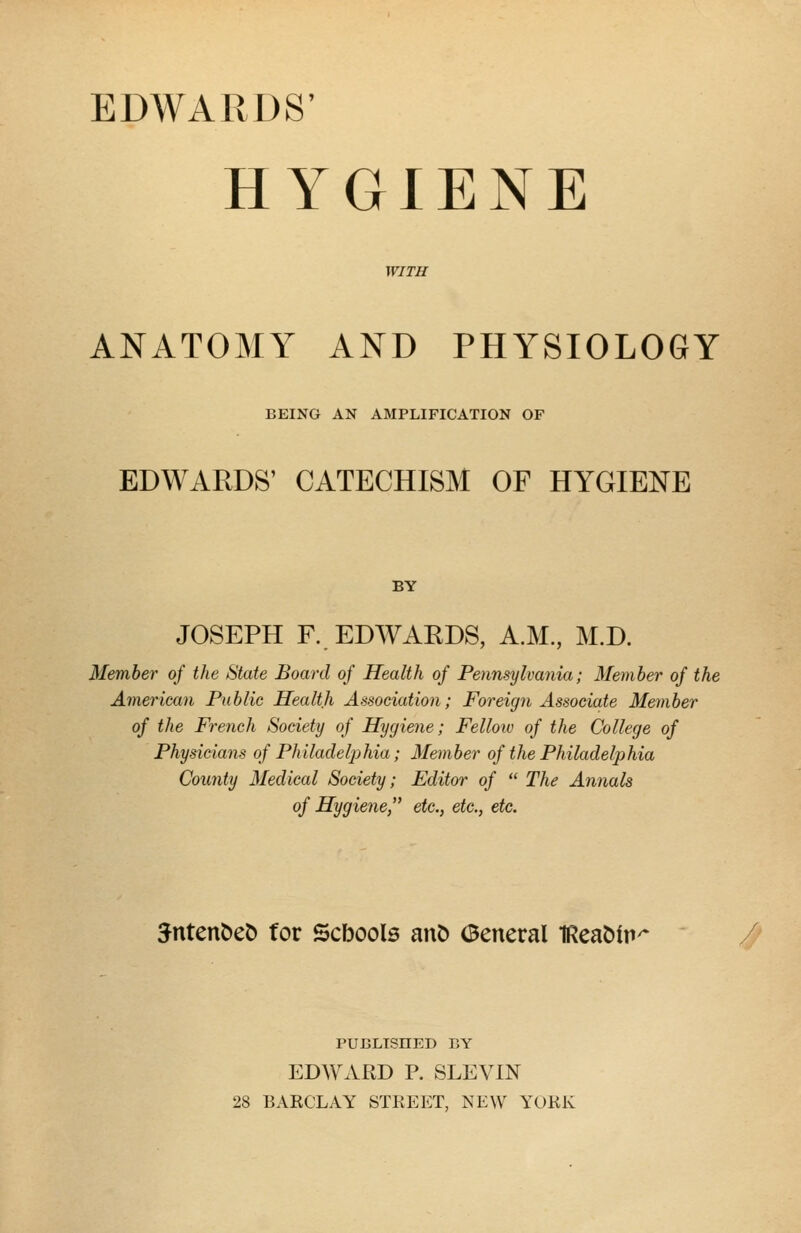 HYGIENE WITH ANATOMY AND PHYSIOLOGY BEING AN AMPLIFICATION OF EDWARDS' CATECHISM OF HYGIENE BY JOSEPH F. EDWARDS, A.M., M.D. Member of the State Board of Health of Pennsylvania; Member of the American Public Health Association; Foreign Associate Member of the French Society of Hygiene; Fellow of the College of Physicians of Philadelphia; Member of the Philadelphia County Medical Society; Editor of  The Annals of Hygiene, etc., etc., etc. Sntenoeo for Scbools ano aeneral IReaoitv PUBLISHED BY EDWARD P. SLEVIN