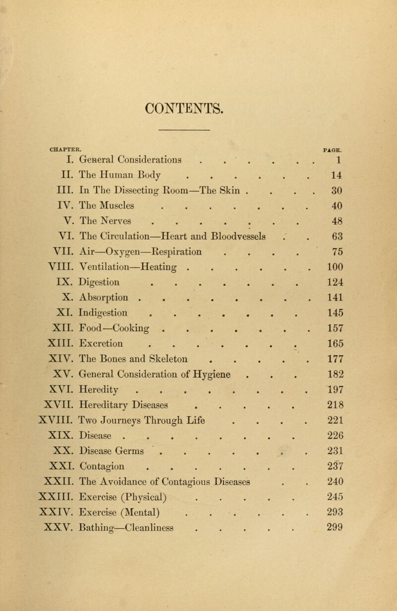 CONTENTS. I. General Considerations II. The Human Body .... III. In The Dissecting Room—The Skin . IV. The Muscles V. The Nerves VI. The Circulation—Heart and Bloodvessels VII. Air—Oxygen—Respiration VIII. Ventilation—Heating .... IX. Digestion X. Absorption ...... XI. Indigestion ..... XII. Food—Cooking XIII. Excretion XIV. The Bones and Skeleton XV. General Consideration of Hygiene XVI. Heredity XVII. Hereditary Diseases XVIII. Two Journeys Through Life XIX. Disease ...... XX. Disease Germs ..... XXI. Contagion ..... XXII. The Avoidance of Contagious Diseases XXIII. Exercise (Physical) XXIV. Exercise (Mental) . . . XXV. Bathing—Cleanliness 1 14 30 40 48 63 75 100 124 141 145 157 165 177 182 197 218 221 226 231 237 240 245 293 299