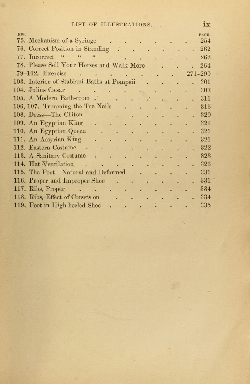 FIG. PAGE 75. Mechanism of a Syringe .... 254 76. Correct Position in Standing .... . 262 77. Incorrect   « ... 262 78. Please Sell Your Horses and AValk More . 264 79-102. Exercise 271-290 103. Interior of Stabiani Baths at Pompeii . 301 104. Julius Csesar ...... 303 105. A Modern Bath-room . . 311 106, 107. Trimming the Toe Nails 316 108. Dress—The Chiton . 320 109. An Egyptian King 321 110. An Egyptian Queen . 321 111. An Assyrian King 321 112. Eastern Costume . 322 113. A Sanitary Costume 323 114. Hat Ventilation . 326 115. The Foot—Natural and Deformed 331 116. Proper and Improper Shoe .... . 331 117. Ribs, Proper 334 118. Ribs, Effect of Corsets on .... . 334 119. Foot in High-heeled Shoe .... 335