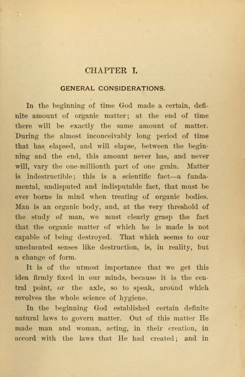 GENERAL CONSIDERATIONS. Iii the beginning of time God made a certain, defi- nite amount of organic matter; at the end of time there will be exactly the same amount of matter. During the almost inconceivably long period of time that has elapsed, and will elapse, between the begin- ning and the end, this amount never has, and never will, vary the one-millionth part of one grain. Matter is indestructible; this is a scientific fact—a funda- mental, undisputed and indisputable fact, that must be ever borne in mind when treating of organic bodies. Man is an organic body, and, at the very threshold of the study of man, we must clearly grasp the fact that the organic matter of which he is made is not capable of being destroyed. That which seems to our uneducated senses like destruction, is, in reality, but a change of form. It is of the utmost importance that we get this idea firmly fixed in our minds, because it is the cen- tral point, or the axle, so to speak, around which revolves the whole science of hygiene. In the beginning God established certain definite natural laws to govern matter. Out of this matter He made man and woman, acting, in their creation, in accord with the laws that He had created; and in