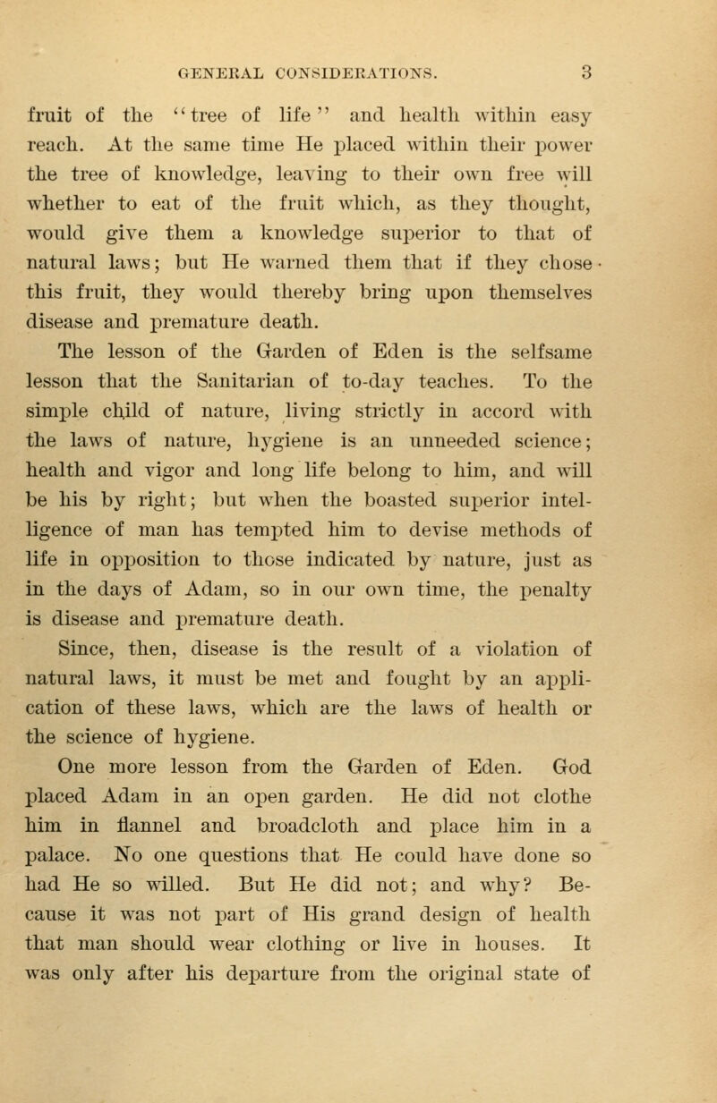 fruit of the '' tree of life '' and health within easy reach. At the same time He placed within their power the tree of knowledge, leaving to their own free will whether to eat of the fruit which, as they thought, would give them a knowledge superior to that of natural laws; but He warned them that if they chose this fruit, they would thereby bring upon themselves disease and premature death. The lesson of the Garden of Eden is the selfsame lesson that the Sanitarian of to-day teaches. To the simple child of nature, living strictly in accord with the laws of nature, hygiene is an unneeded science; health and vigor and long life belong to him, and will be his by right; but when the boasted superior intel- ligence of man has tempted him to devise methods of life in opposition to those indicated by nature, just as in the days of Adam, so in our own time, the penalty is disease and premature death. Since, then, disease is the result of a violation of natural laws, it must be met and fought by an appli- cation of these laws, which are the laws of health or the science of hygiene. One more lesson from the Garden of Eden. God placed Adam in an open garden. He did not clothe him in flannel and broadcloth and place him in a palace. No one questions that He could have done so had He so willed. But He did not; and why? Be- cause it was not part of His grand design of health that man should wear clothing or live in houses. It was only after his departure from the original state of