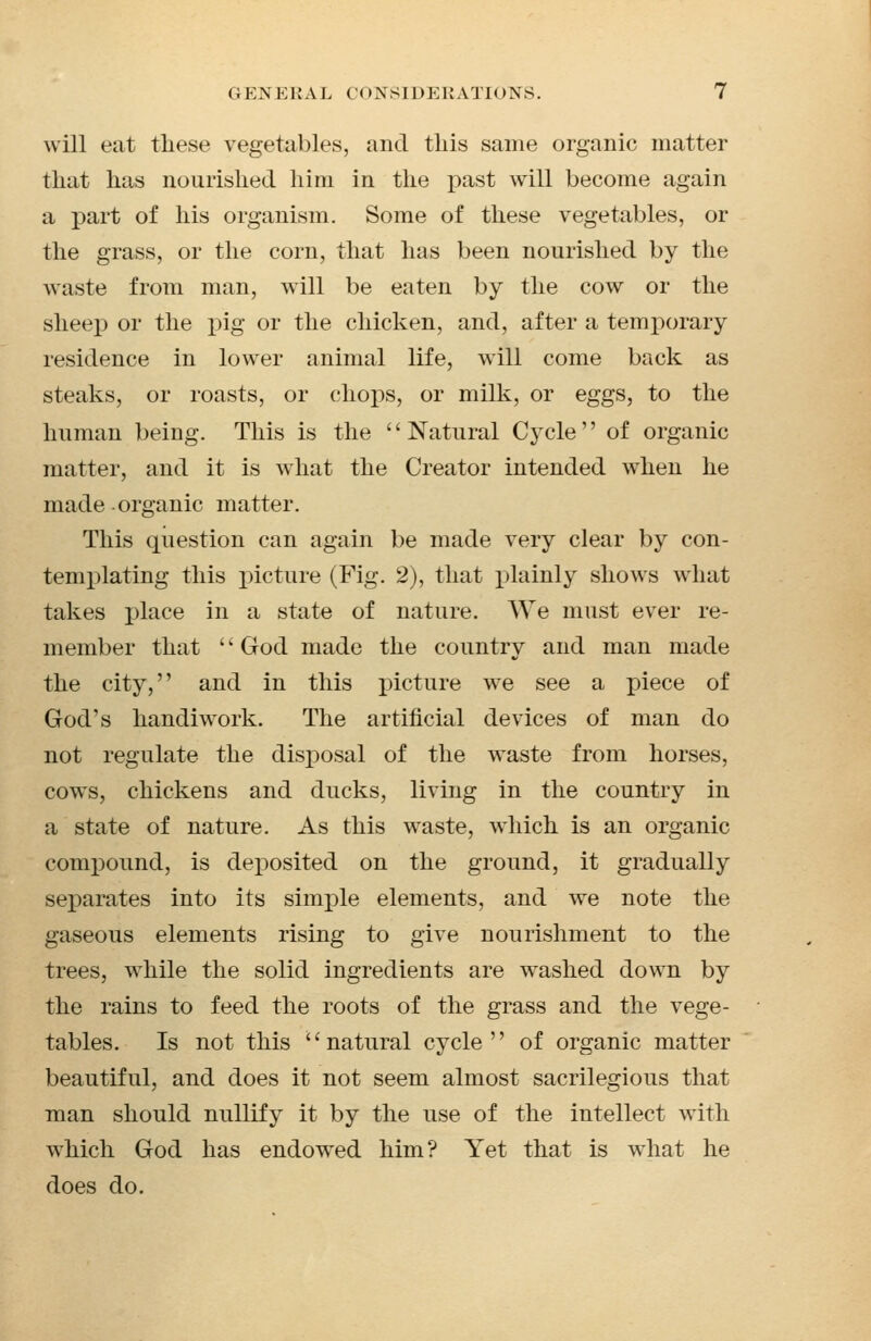 will eat these vegetables, and this same organic matter that has nourished him in the past will become again a part of his organism. Some of these vegetables, or the grass, or the corn, that has been nourished by the waste from man, will be eaten by the cow or the sheep or the pig or the chicken, and, after a temporary residence in lower animal life, will come back as steaks, or roasts, or chops, or milk, or eggs, to the human being. This is the '' Natural Cycle'' of organic matter, and it is what the Creator intended when he made organic matter. This question can again be made very clear by con- templating this picture (Fig. 2), that j)lainly shows what takes place in a state of nature. We must ever re- member that '' God made the country and man made the city, and in this picture we see a piece of God's handiwork. The artificial devices of man do not regulate the disposal of the waste from horses, cows, chickens and ducks, living in the country in a state of nature. As this waste, which is an organic compound, is deposited on the ground, it gradually separates into its simple elements, and we note the gaseous elements rising to give nourishment to the trees, while the solid ingredients are washed down by the rains to feed the roots of the grass and the vege- tables. Is not this ''natural cycle of organic matter beautiful, and does it not seem almost sacrilegious that man should nullify it by the use of the intellect with which God has endowed him? Yet that is what he does do.