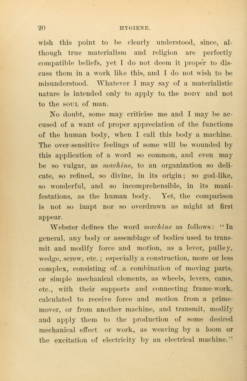wish this point to be clearly understood, since, al- though true materialism and religion are perfectly compatible beliefs, yet I do not deem it proper to dis- cuss them in a work like this, and I do not wish to be misunderstood. Whatever I may say of a materialistic nature is intended only to apply to the body and not to the soul of man. No doubt, some may criticise me and I may be ac- cused of a want of proper appreciation of the functions of the human body, when I call this body a machine. The over-sensitive feelings of some will be wounded by this application of a word so common, and even may be so vulgar, as machine, to an organization so deli- cate, so refined, so divine, in its origin; so god-like, so wonderful, and so incomprehensible, in its mani- festations, as the human body. Yet, the comparison is not so inapt nor so overdrawn as might at first appear. Webster defines the word machine as follows: In general, any body or assemblage of bodies used to trans- mit and modify force and motion, as a lever, jnilley, wedge, screw, etc. ; especially a construction, more or less complex, consisting of a combination of moving parts, or simple mechanical elements, as wheels, levers, cams, etc., with their supports and connecting frame-work, calculated to receive force and motion from a prime- mover, or from another machine, and transmit, modify and apply them to the production of some desired mechanical effect or work, as weaving by a loom or the excitation of electricity by an electrical machine.