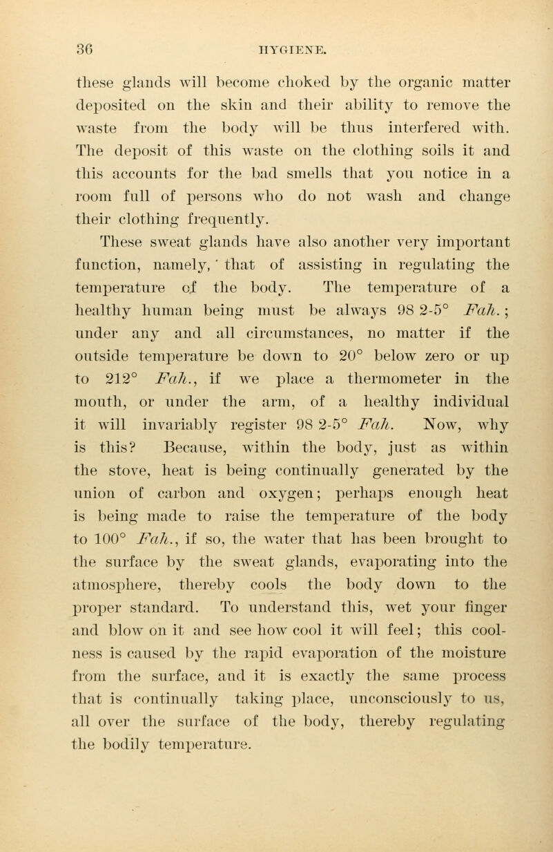 these glands will become choked by the organic matter deposited on the skin and their ability to remove the waste from the body will be thus interfered with. The deposit of this waste on the clothing soils it and this accounts for the bad smells that you notice in a room full of persons who do not wash and change their clothing frequently. These sweat glands have also another very important function, namely, ' that of assisting in regulating the temperature of the body. The temperature of a healthy human being must be always 98 2-5° Fall.; under any and all circumstances, no matter if the outside temperature be down to 20° below zero or up to 212° Fall., if we place a thermometer in the mouth, or under the arm, of a healthy individual it will invariably register 98 2-5° Fah. Now, why is this? Because, within the body, just as within the stove, heat is being continually generated by the union of carbon and oxygen; perhaps enough heat is being made to raise the temperature of the body to 100° Fah., if so, the water that has been brought to the surface by the sweat glands, evaporating into the atmosphere, thereby cools the body down to the proper standard. To understand this, wet your finger and blow on it and see how cool it will feel; this cool- ness is caused by the rapid evaporation of the moisture from the surface, and it is exactly the same process that is continually taking place, unconsciously to us, all over the surface of the body, thereby regulating the bodily temperature.