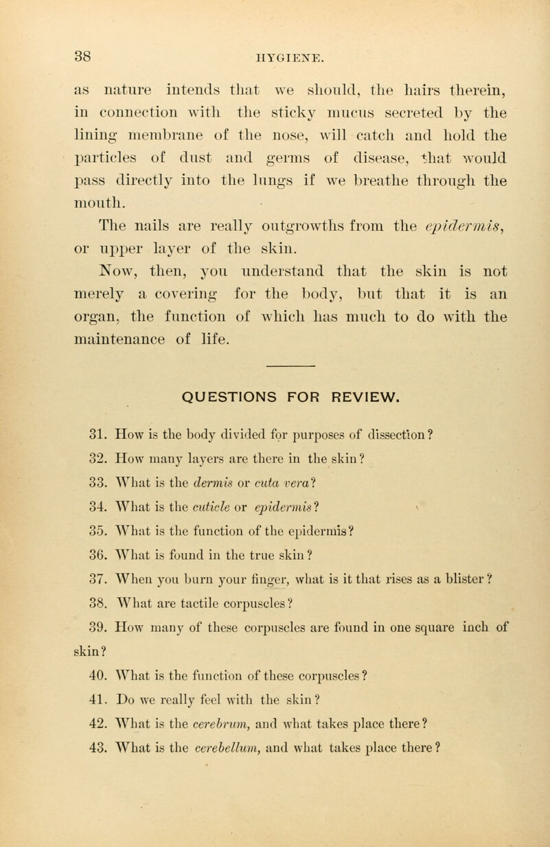 as nature intends that we should, the hairs therein, in connection with the sticky mucus secreted by the lining membrane of the nose, will catch and hold the particles of dust and germs of disease, that would pass directly into the lungs if we breathe through the mouth. The nails are really outgrowths from the epidermis, or upper layer of the skin. Now, then, you understand that the skin is not merely a covering for the body, but that it is an organ, the function of which has much to do with the maintenance of life. QUESTIONS FOR REVIEW. 31. How is the body divided for purposes of dissection? 32. How many layers are there in the skin? 33. What is the dermis or cuta vera? 34. What is the cuticle or epidermis? 35. What is the function of the epidermis? 36. What is found in the true skin ? 37. When you burn your finger, what is it that rises as a blister ? 38. What are tactile corpuscles? 39. How many of these corpuscles are found in one square inch of ?kin? 40. What is the function of these corpuscles ? 41. Do we really feel with the skin? 42. What is the cerebrum, and what takes place there? 43. What is the cerebellum, and what takes place there ?