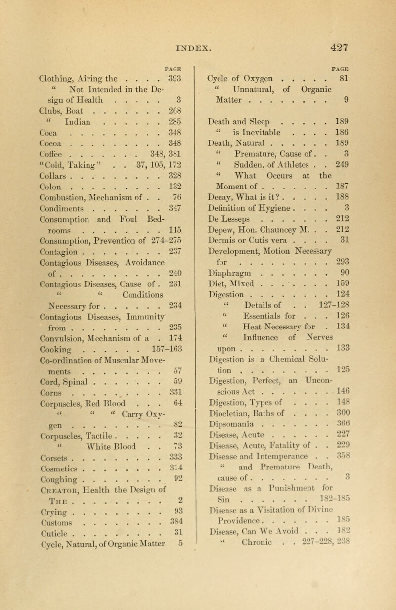 PAGE Clothing, Airing the .... 393  Not Intended in the De- sign of Health 3 Clubs, Boat 268  Indian 285 Coca 348 Cocoa 348 Coffee 348, 381  Cold, Taking . . 37, 105, 172 Collars 328 Colon 132 Combustion, Mechanism of . . 76 Condiments 347 Consumption and Foul Bed- rooms 115 Consumption, Prevention of 274-275 Contagion 237 Contagious Diseases, Avoidance of 240 Contagious Diseases, Cause of . 231   Conditions Necessary for 234 Contagious Diseases, Immunity from 235 Convulsion, Mechanism of a . 174 Cooking 157-163 Co-ordination of Muscular Move- ments 57 Cord, Spinal 59 Corns 331 Corpuscles, Red Blood ... 64    Carry Oxy- gen 82 Corpuscles, Tactile 32  White Blood . . 73 Corsets 333 Cosmetics 314 Coughing 92 CbeatoB, Health the Design of The 2 Crying 93 Customs 384 Cuticle 31 Cycle, Natural, of Organic Matter 5 PAGE Cycle of Oxygen 81  Unnatural, of Organic Matter 9 Death and Sleep 189  is Inevitable .... 186 Death, Natural 189  Premature, Cause of. . 3  Sudden, of Athletes . . 249  What Occurs at the Moment of 187 Decay, What is it? 188 Definition of Hygiene .... 3 De Lesseps 212 Depew, Hon. Chauncey M. . . 212 Dermis or Cutis vera .... 31 Development, Motion Necessary for 293 Diaphragm 90 Diet, Mixed ....... 159 Digestion 124  Details of . . 127-128  Essentials for . . . 126  Heat Necessary for . 134  Influence of Nerves upon 133 Digestion is a Chemical Solu- tion 125 Digestion, Perfect, an Uncon- scious Act 146 Digestion, Types of .... 148 Diocletian, Baths of .... 300 Dipsomania 366 I disease, Acute 227 Disease, Acute, Fatality of . . 229 Disease and Intemperance . ,  and Premature Death, cause of 3 Disease as a Punishment for Sin 182 185 Disease as a Visitation of Divine Providence 185 Disease, Can We Ivoid . . . 182 Chronic . . 227-228, 238