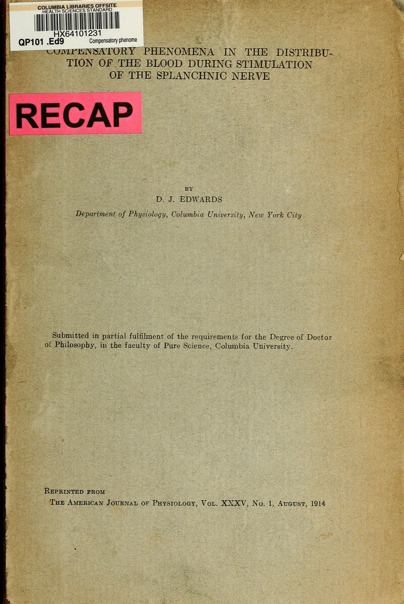 COLUMBIA LIBRARIES OFFSITE HEALTH SCIENCES STANDARD HX64101231 QP101 .Ed9 Compensatoiy ptienome ^ijmrETifsaTORY^ PHENOMENA IN THE DISTRIBU- TION OF THE BLOOD DURING STIMULATION OF THE SPLANCHNIC NERVE RECAP BT D. J. EDWARDS Department of Physiology, Columbia University, New York City Submitted in partial fulfilment of the requirements for the Degree of Doctor of Philosophy, in the faculty of Pure Science, Colmnbia University. Repbinted prom The American Jotibnal of Physiologt, Vol. XXXV, No. 1, AuotrsT, 1914