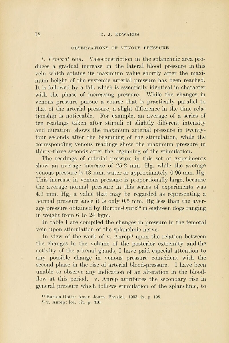 OBSERVATIONS OF VENOUS PRESSURE 1. Femoral vein. Vasoconstriction in the splanchnic area pro- duces a gradual increase in the lateral blood pressure in this vein which attains its maximum value shortly after the maxi- mum height of the systemic arterial pressure has been reached. It is followed by a fall, which is essentially identical in character with the phase of increasing pressure. While the changes in venous pressure pursue a course that is practically parallel to that of the arterial pressure, a slight difference in the time rela- tionship is noticeable. For example, an average of a series of ten readings taken after stimuli of slightly different intensity and duration, shows the maximum arterial pressure in twenty- four seconds after the beginning of the stimulation, while the corresponding venous readings show the maximum pressure in thirty-three seconds after the beginning of the stimulation. The readings of arterial pressure in this set of experiments show an average increase of 25.2 mm. Hg, while the average venous pressure is 13 mm. water or approximately 0.96 mm. Hg. This increase in venous pressure is proportionally large, because the average normal pressure in this series of experiments was 4.9 mm. Hg, a value that may be regarded as representing a normal pressure since it is only 0.5 mm. Hg less than the aver- age pressure obtained by Biu'ton-Opitzi in eighteen dogs ranging in weight from 6 to 24 kgm. In table I are compiled the changes in pressure in the femoral vein upon stimulation of the splanchnic nerve. In view of the work of v. Anrep upon the relation between the changes in the volume of the posterior extremity and the activity of the adrenal glands, I have paid especial attention to any possible change in venous pressure coincident with the second phase in the rise of arterial blood-pressure. I have been unable to observe any indication of an alteration in the blood- flow at this period, v. Anrep attributes the secondary rise in general pressure which follows stimulation of the splanchnic, to •»Burton-Opitz: Amer. Journ. Physiol., 1903, ix, p. 198. v. Anrep: loc. cit. p. 310.