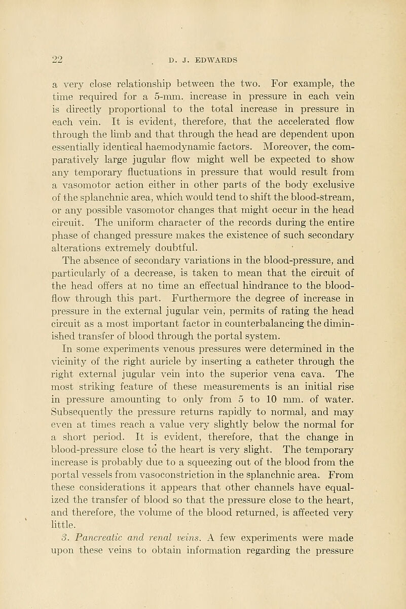 a very close relationship between the two. For example, the time required for a 5-mm. increase in pressure in each vein is directly proportional to the total increase in pressure in each vein. It is evident, therefore, that the accelerated flow through the limb and that through the head are dependent upon essentially identical haemodjmamic factors. Moreover, the com- paratively large jugular flow might well be expected to show any temporary fluctuations in pressure that would result from a vasomotor action either in other parts of the body exclusive of the splanchnic area, which would tend to shift the blood-stream, or any possible vasomotor changes that might occur in the head circuit. The uniform character of the records during the entire phase of changed pressure makes the existence of such secondary alterations extremely doubtful. The absence of secondary variations in the blood-pressure, and particularly of a decrease, is taken to mean that the circuit of the head offers at no time an effectual hindrance to the blood- flow through this part. Furthennore the degree of increase in pressure in the external jugular vein, permits of rating the head circuit as a most important factor in counterbalancing the dimin- ished transfer of blood through the portal system. In some experiments venous pressures were determined in the vicinity of the right auricle by inserting a catheter through the right external jugular vein into the superior vena cava. The most striking feature of these measurements is an initial rise in pressure amounting to only from 5 to 10 mm. of water. Subsequently the pressure returns rapidly to nonnal, and may even at times reach a value very slightly below the normal for a short period. It is evident, therefore, that the change in blood-pressure close to the heart is very slight. The temporary increase is probably due to a squeezing out of the blood from the portal vessels from vasoconstriction in the splanchnic area. From these considerations it appears that other channels have equal- ized the transfer of blood so that the pressure close to the heart, and therefore, the volume of the blood returned, is affected very little. 3. Pancreatic and renal veins. A few experiments were made upon these veins to obtain information regarding the pressure