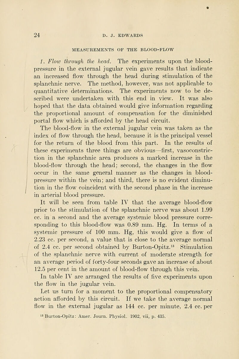 MEASUREMENTS OF THE BLOOD-FLOW 1. Flow through the head. The experiments upon the blood- pressure in the external jugular vein gave results that indicate an increased flow through the head during stimulation of the splanchnic nerve. The method, however, was not applicable to quantitative determinations. The experiments now to be de- scribed were undertaken with this end in view. It was also hoped that the data obtained would give information regarding the proportional amount of compensation for the diminished portal flow which is afforded by the head circuit. The blood-flow in the external jugular vein was taken as the index of flow through the head, because it is the principal vessel for the return of the blood from this part. In the results of these experiments three things are obvious—first, vasoconstric- tion in the splanchnic area produces a marked increase in the blood-flow through the head; second, the changes in the flow occur in the same general manner as the changes in blood- pressure within the vein; and third, there is no evident diminu- tion in the flow coincident with the second phase in the increase in arterial blood pressure. It will be seen from table IV that the average blood-flow prior to the stimulation of the splanchnic nerve was about 1.99 cc. in a second and the average systemic blood pressure corre- sponding to this blood-flow was 0.89 mm. Hg. In terms of a systemic pressure of 100 mm. Hg, this would give a flow of 2.23 cc. per second, a value that is close to the average noraial of 2.4 cc. per second obtained by Burton-Opitz.^' Stimulation of the splanchnic nerve with current of moderate strength for an average period of forty-four seconds gave an increase of about 12.5 per cent in the amount of blood-flow through this vein. In table IV are arranged the results of five experiments upon the flow in the jugular vein. Let us turn for a moment to the proportional compensatory action afforded by this circuit. If we take the average normal flow in the external jugular as 144 cc. per minute, 2.4 cc. per