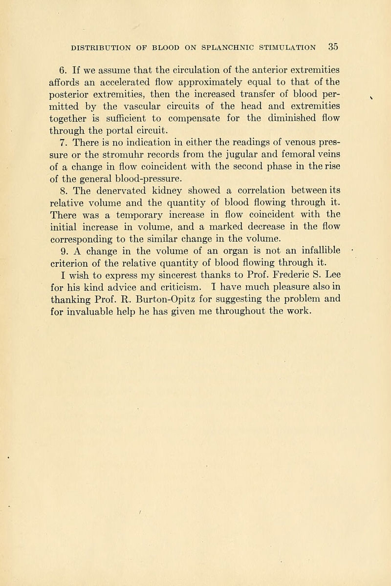 6. If we assume that the circulation of the anterior extremities affords an accelerated flow approximately equal to that of the posterior extremities, then the increased transfer of blood per- mitted by the vascular circuits of the head and extremities together is sufficient to compensate for the diminished flow through the portal circuit. 7. There is no indication in either the readings of venous pres- sure or the stromuhr records from the jugular and femoral veins of a change in flow coincident with the second phase in the rise of the general blood-pressure. 8. The denervated kidney showed a correlation between its relative volume and the quantity of blood flowing through it. There was a temporary increase in flow coincident with the initial increase in volume, and a marked decrease in the flow corresponding to the similar change in the volume. 9. A change in the volume of an organ is not an infallible criterion of the relative quantity of blood flowing through it. I wish to express my sincerest thanks to Prof. Frederic S. Lee for his kind advice and criticism. I have much pleasure also in thanking Prof. R. Burton-Opitz for suggesting the problem and for invaluable help he has given me throughout the work.