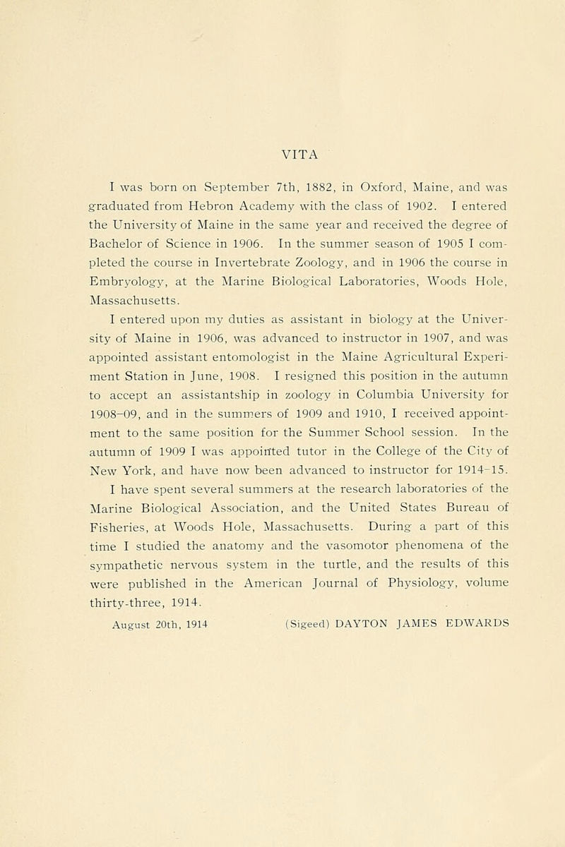 VITA I was born on September 7th, 1882, in Oxford, Maine, and was graduated from Hebron Academy with the class of 1902. I entered the University of Maine in the same year and received the degree of Bachelor of Science in 1906. In the summer season of 1905 I com- pleted the course in Invertebrate Zoology, and in 1906 the course in Embryology, at the Marine Biological Laboratories, Woods Hole, Massachusetts. I entered upon my duties as assistant in biology at the Univer- sity of Maine in 1906, was advanced to instructor in 1907, and was appointed assistant entomologist in the Maine Agricultural Experi- ment Station in June, 1908. I resigned this position in the autumn to accept an assistantship in zoology in Columbia University for 1908-09, and in the summers of 1909 and 1910, I received appoint- ment to the same position for the Summer School session. In the autumn of 1909 I was appointed tutor in the College of the City of New York, and have now been advanced to instructor for 1914-15. I have spent several summers at the research laboratories of the Marine Biological Association, and the United States Bureau of Fisheries, at Woods Hole, Massachusetts. During a part of this time I studied the anatomy and the vasomotor phenomena of the sympathetic nervous system in the turtle, and the results of this were published in the American Journal of Physiology, volume thirty-three, 1914. August 20th, 1914 (Sigeed) DAYTON JAMES EDWARDS