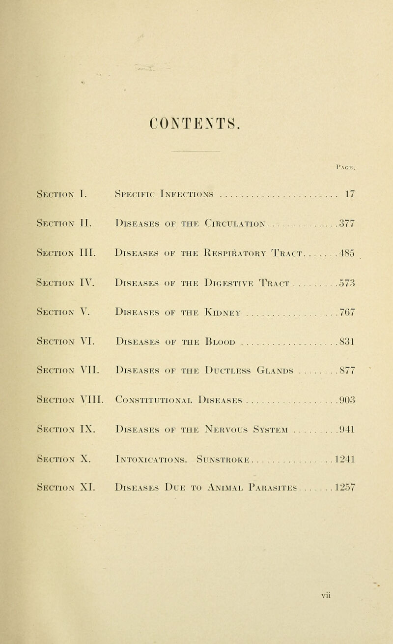 CONTENTS. Page. Section I. Specific Infections 17 Section II. Diseases of the Circulation 377 Section III. Diseases of the Respiratory Tract 485 Section IV. Diseases of the Digestive Tract 573 Section V. Diseases of the Kidney 767 Section VI. Diseases of the Blood ,831 Section VII. Diseases of the Ductless Glands 877 Section VIII. Constitutional Diseases .903 Section IX. Diseases of the Nervous System .941 Section X. Intoxications. Sunstroke 1241 Section XI. Diseases Due to Animal Parasites 1257