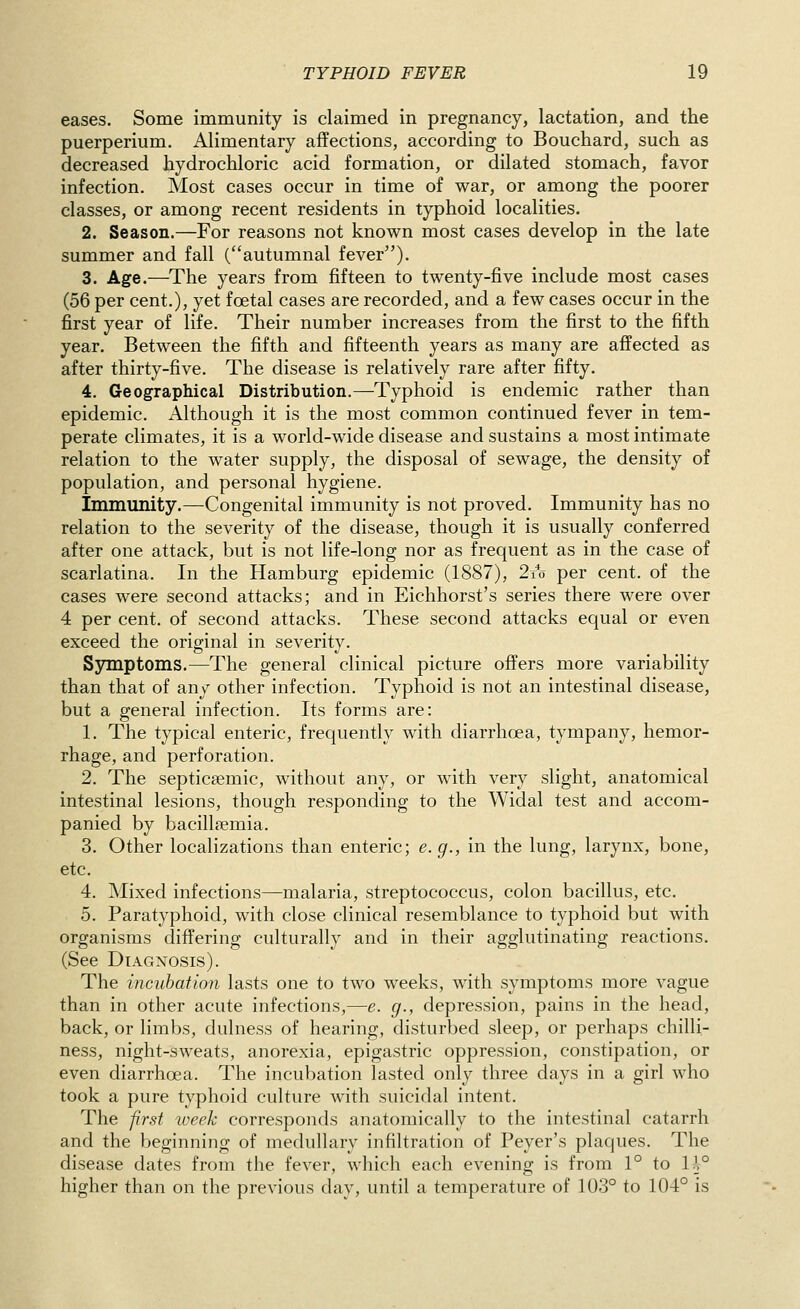 eases. Some immunity is claimed in pregnancy, lactation, and the puerperium. Alimentary affections, according to Bouchard, such as decreased hydrochloric acid formation, or dilated stomach, favor infection. Most cases occur in time of war, or among the poorer classes, or among recent residents in typhoid localities. 2. Season.—For reasons not known most cases develop in the late summer and fall (autumnal fever). 3. Age.—^The years from fifteen to twenty-five include most cases (56 per cent.), yet foetal cases are recorded, and a few cases occur in the first year of life. Their number increases from the first to the fifth year. Between the fifth and fifteenth years as many are affected as after thirty-five. The disease is relatively rare after fifty. 4. Geographical Distribution.—Typhoid is endemic rather than epidemic. Although it is the most common continued fever in tem- perate climates, it is a world-wide disease and sustains a most intimate relation to the water supply, the disposal of sewage, the density of population, and personal hygiene. Immunity.—Congenital immunity is not proved. Immunity has no relation to the severity of the disease, though it is usually conferred after one attack, but is not life-long nor as frequent as in the case of scarlatina. In the Hamburg epidemic (1887), 2x1) per cent, of the cases were second attacks; and in Eichhorst's series there were over 4 per cent, of second attacks. These second attacks equal or even exceed the original in severity. Sjnnptoms.—The general clinical picture offers more variability than that of any other infection. Typhoid is not an intestinal disease, but a general infection. Its forms are: 1. The typical enteric, frequently with diarrhoea, tympany, hemor- rhage, and perforation. 2. The septicsemic, without any, or with very slight, anatomical intestinal lesions, though responding to the Widal test and accom- panied by bacillaemia. 3. Other localizations than enteric; e.g., in the lung, larynx, bone, etc. 4. Mixed infections—malaria, streptococcus, colon bacillus, etc. 5. Paratyphoid, with close clinical resemblance to typhoid but with organisms differing culturally and in their agglutinating reactions. (See Diagnosis). The incubation lasts one to two weeks, with symptoms more vague than in other acute infections,—e. g., depression, pains in the head, back, or limbs, dulness of hearing, disturbed sleep, or perhaps chilli- ness, night-sweats, anorexia, epigastric oppression, constipation, or even diarrhoea. The incubation lasted only three days in a girl who took a pure typhoid culture with suicidal intent. The first week corresponds anatomically to the intestinal catarrh and the beginning of medullary infiltration of Peyer's plaques. The disease dates from the fever, which each evening is from 1° to lh° higher than on the previous day, until a temperature of 103° to 104° is