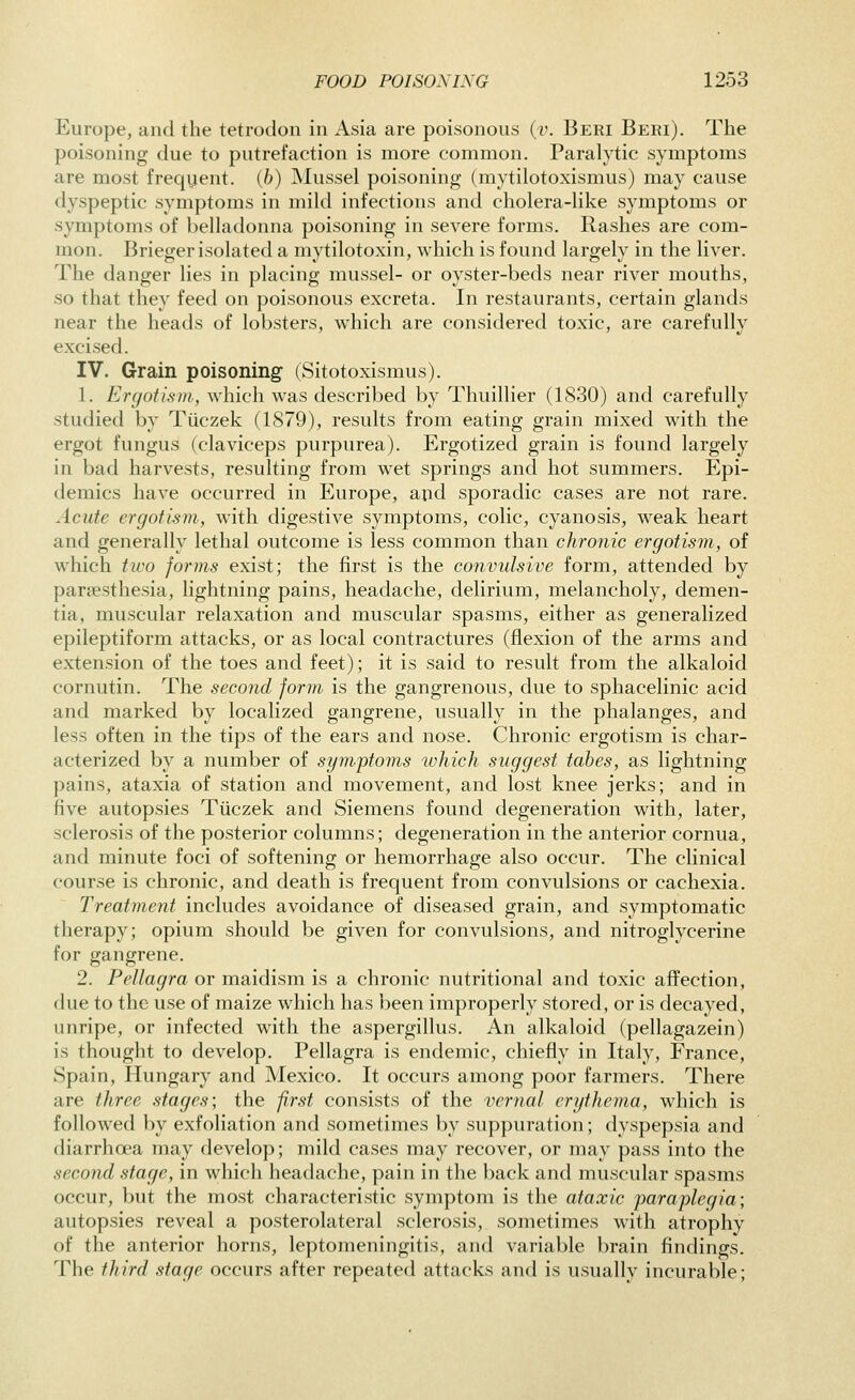 Europe, and the tetrodon in Asia are poisonous (i'. Beri Beri). The poisoning due to putrefaction is more common. Paralytic symptoms are most freqyent. ib) Mussel poisoning (mytilotoxismus) may cause dyspeptic symptoms in mild infections and cholera-like symptoms or symptoms of belladonna poisoning in severe forms. Rashes are com- mon. Brieger isolated a mytilotoxin, which is found largely in the liver. The danger lies in placing mussel- or oyster-beds near river mouths, so that they feed on poisonous excreta. In restaurants, certain glands near the heads of lobsters, which are considered toxic, are carefully excised. IV. Grain poisoning (Sitotoxismus). 1. Ergotism, which was described by Thuillier (1S30) and carefully studied by Tiiczek (1879), results from eating grain mixed with the ergot fungus (claviceps purpurea). Ergotized grain is found largely in bad harvests, resulting from wet springs and hot summers. Epi- demics have occurred in Europe, and sporadic cases are not rare. Acute ergotism, with digestive symptoms, colic, cyanosis, weak heart and generally lethal outcome is less common than chronic ergotism, of which two forms exist; the first is the convulsive form, attended by paresthesia, lightning pains, headache, delirium, melancholy, demen- tia, muscular relaxation and muscular spasms, either as generalized epileptiform attacks, or as local contractures (flexion of the arms and extension of the toes and feet); it is said to result from the alkaloid cornutin. The second form is the gangrenous, due to sphacelinic acid and marked by localized gangrene, usually in the phalanges, and less often in the tips of the ears and nose. Chronic ergotism is char- acterized by a number of syiivptoms which suggest tabes, as lightning pains, ataxia of station and movement, and lost knee jerks; and in five autopsies Tiiczek and Siemens found degeneration with, later, sclerosis of the posterior columns; degeneration in the anterior cornua, and minute foci of softening or hemorrhage also occur. The clinical course is chronic, and death is frequent from convulsions or cachexia. Treatment includes avoidance of diseased grain, and symptomatic therapy; opium should be given for convulsions, and nitroglycerine for gangrene. 2. Pellagra or maidism is a chronic nutritional and toxic affection, due to the use of maize which has been improperly stored, or is decayed, unripe, or infected with the aspergillus. An alkaloid (pellagazein) is thought to develop. Pellagra is endemic, chiefly in Italy, France, Spain, Hungary and Mexico. It occurs among poor farmers. There are three stages; the f.rst consists of the vernal erythema, which is followed by exfoliation and sometimes by suppuration; dyspepsia and diarrhoea may develop; mild cases may recover, or may pass into the second stage, in which headache, pain in the back and muscular spasms occur, but the most characteristic symptom is the ataxic paraplegia; autopsies reveal a posterolateral sclerosis, sometimes with atrophy of the anterior horns, leptomeningitis, and variable brain findings. The third stage occurs after repeated attacks and is usually incurable;