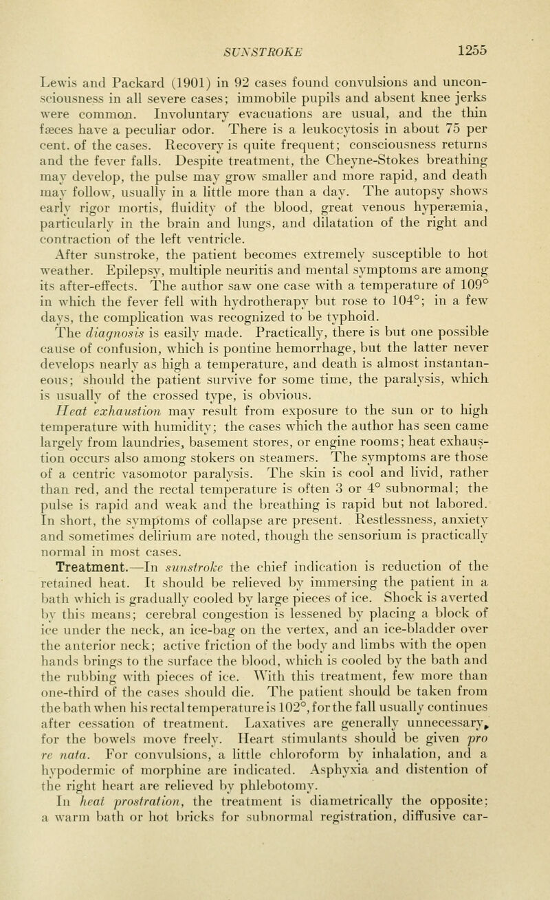 Lewis and Packard (1901) in 92 cases found convulsions and uncon- sciousness in all severe cases; immobile pupils and absent knee jerks were common. Involuntary evacuations are usual, and the thin faeces have a peculiar odor. There is a leukocytosis in about 75 per cent, of the cases. Recovery is quite frequent; consciousness returns and the fever falls. Despite treatment, the Cheyne-Stokes breathing may develop, the pulse may grow smaller and more rapid, and death may follow, usually in a little more than a day. The autopsy shows early rigor mortis, fluidity of the blood, great venous hypertemia, particularly in the brain and lungs, and dilatation of the right and contraction of the left ventricle. After sunstroke, the patient becomes extremely susceptible to hot weather. Epilepsy, multiple neuritis and mental symptoms are among its after-effects. The author saw one case with a temperature of 109*^ in which the fever fell with hydrotherapy but rose to 104°; in a few days, the complication was recognized to be typhoid. The diagnosis is easily made. Practically, there is but one possible cause of confusion, w^hich is pontine hemorrhage, but the latter never develops nearly as high a temperature, and death is almost instantan- eous; should the patient survive for some time, the paralysis, which is usually of the crossed type, is obvious. Heat exhaustion may result from exposure to the sun or to high temperature with humidity; the cases which the author has seen came largely from laundries, basement stores, or engine rooms; heat exhaus- tion occurs also among stokers on steamers. The symptoms are those of a centric vasomotor paralysis. The skin is cool and livid, rather than red, and the rectal temperature is often 3 or 4° subnormal; the pulse is rapid and weak and the breathing is rapid but not labored. In short, the symptoms of collapse are present. Restlessness, anxiety and sometimes delirium are noted, though the sensorium is practically normal in most cases. Treatment.—In sunstroke the chief indication is reduction of the retained heat. It should be relieved by immersing the patient in a bath which is gradually cooled by large pieces of ice. Shock is averted by this means; cerebral congestion is lessened by placing a block of ice under the neck, an ice-bag on the vertex, and an ice-bladder over the anterior neck; active friction of the body and limbs with the open hands brings to the surface the blood, which is cooled by the bath and the rubbing with pieces of ice. With this treatment, few more than one-third of the cases should die. The patient should be taken from the bath when his rectal temperature is 102°, for the fall usually continues after cessation of treatment. Laxatives are generally unnecessary^ for the bowels move freely. Heart stimulants should be given pro re nata. For convulsions, a little chloroform by inhalation, and a hypodermic of morphine are indicated. Asphyxia and distention of the right heart are relieved by phlebotomy. In heat prostration, the treatment is diametrically the opposite; a warm bath or hot bricks for subnormal registration, diffusive car-