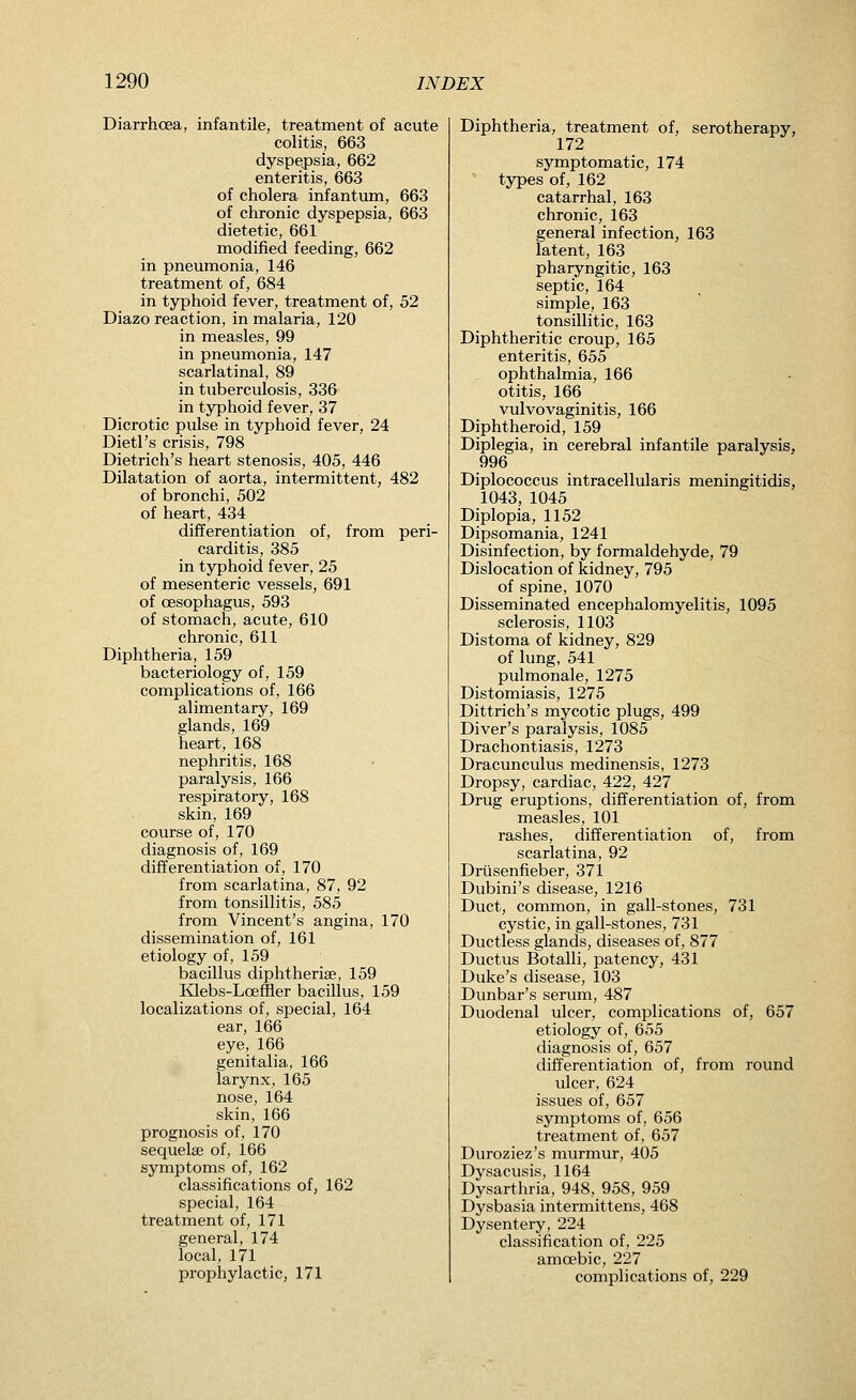 Diarrhoea, infantile, treatment of acute colitis, 663 dyspepsia, 662 enteritis, 663 of cholera infantum, 663 of chronic dyspepsia, 663 dietetic, 661 modified feeding, 662 in pnemnonia, 146 treatment of, 684 in typhoid fever, treatment of, 52 Diazo reaction, in malaria, 120 in measles, 99 in pneumonia, 147 scarlatinal, 89 in tuberculosis, 336 in typhoid fever, 37 Dicrotic pulse in typhoid fever, 24 Dietl's crisis, 798 Dietrich's heart stenosis, 405, 446 Dilatation of aorta, intermittent, 482 of bronchi, 502 of heart, 434 differentiation of, from peri- carditis, 385 in typhoid fever, 25 of mesenteric vessels, 691 of oesophagus, 593 of stomach, acute, 610 chronic, 611 Diphtheria, 159 bacteriology of, 159 complications of, 166 alimentary, 169 glands, 169 heart, 168 nephritis, 168 paralysis, 166 respiratory, 168 skin, 169 course of, 170 diagnosis of, 169 differentiation of, 170 from scarlatina, 87, 92 from tonsillitis, 585 from Vincent's angina, 170 dissemination of, 161 etiology of, 159 bacillus diphtherise, 159 Mebs-Loeffler bacillus, 159 localizations of, special, 164 ear, 166 eye, 166 genitalia, 166 larynx, 165 nose, 164 skin, 166 prognosis of, 170 sequelse of, 166 symptoms of, 162 classifications of, 162 special, 164 treatment of, 171 general, 174 local, 171 prophylactic, 171 Diphtheria, treatment of, serotherapy, 172 symptomatic, 174 types of, 162 catarrhal, 163 chronic, 163 general infection, 163 latent, 163 pharyngitic, 163 septic, 164 simple, 163 tonsillitic, 163 Diphtheritic croup, 165 enteritis, 655 ophthalmia, 166 otitis, 166 vulvovaginitis, 166 Diphtheroid, 159 Diplegia, in cerebral infantile paralysis, 996 Diplococcus intracellularis meningitidis, 1043, 1045 Diplopia, 1152 Dipsomania, 1241 Disinfection, by formaldehyde, 79 Dislocation of kidney, 795 of spine, 1070 Disseminated encephalomyelitis, 1095 sclerosis, 1103 Distoma of kidney, 829 of lung, 541 pulmonale, 1275 Distomiasis, 1275 Dittrich's mycotic plugs, 499 Diver's paralysis, 1085 Drachontiasis, 1273 Dracunculus medinensis, 1273 Dropsy, cardiac, 422, 427 Drug eruptions, differentiation of, from measles, 101 rashes, differentiation of, from scarlatina, 92 Drlisenfieber, 371 Dubini's disease, 1216 Duct, common, in gall-stones, 731 cystic, in gall-stones, 731 Ductless glands, diseases of, 877 Ductus Botalli, patency, 431 Duke's disease, 103 Dunbar's serum, 487 Duodenal ulcer, complications of, 657 etiology of, 655 diagnosis of, 657 differentiation of, from round ulcer, 624 issues of, 657 symptoms of, 656 treatment of, 657 Duroziez's murmur, 405 Dysacusis, 1164 Dysarthria, 948, 958, 959 Dysbasia intermittens, 468 Dysentery, 224 classification of, 225 amoebic, 227 complications of, 229