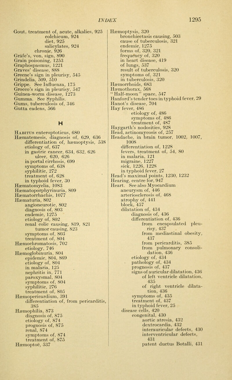 Gout, treatment of, acute, alkalies, 925 colchicum, 924 diet, 925 salicylates, 924 chronic, 926 Grafe's, von, sign, 890 Grain poisoning, 1253 Graphospasmus, 1221 Graves' disease, 888 Greene's sign in pleurisy, 545 Grindelia, 509, 510 Grippe. See Influenza, 175 Grocco's sign in pleurisy, 547 Guinea-worm disease, 1273 Gumma. See Syphilis. Gums, tuberculosis of, 346 Gutta cadens, 566 H Habitus enteroptoticus, 680 Hsematemesis, diagnosis of, 629, 636 differentiation of, hsemoptysis, 538 etiology of, 637 in gastric cancer, 634, 632, 626 ulcer, 620, 626 in portal cirrhosis, 699 symptoms of, 638 syphilitic, 272 treatment of, 628 in typhoid fever, 30 Hsematomyelia, 1083 Haematoporphyrinuria, 809 Haematorrhachis, 1077 Hematuria, 802 angioneurotic, 802 diagnosis of, 803 endemic, 1275 etiology of, 802 renal colic causing, 819, 821 tumor causing, 823 symptoms of, 803 treatment of, 804 Hajmochromatosis, 702 etiology, 746 Heemoglobinuria, 804 epidemic, 804, 869 etiology of, 804 in malaria, 125 nephritis in, 771 paroxysmal, 804 symptoms of, 804 syphilitic, 276 treatment of, 805 Hsemopericardium, 391 differentiation of, from pericarditis, 385 Haemophilia, 873 diagnosis of, 875 etiology of, 874 prognosis of, 875 renal, 874 symptoms of, 874 treatment of, 875 Ha^moptoe, 537 Haemoptysis, 320 bronchiectasis causing, 503 cause of tuberculosis, 321 endemic, 1275 forms of, 320, 321 frequency of, 320 in heart disease, 419 of lungs, 537 result of tuberculosis, 320 symptoms of, 321 in tuberculosis, 320 Haemorrhoids, 683 Haemothorax, 568 Half-moon space, 547 Hanford's tender toes in typhoid fever, 29 Hanot's disease, 704 Hay fever, 486 etiology of, 486 symptoms of, 486 treatment of, 487 Haygarth's nodosities, 928 Head, actinomycosis of, 257 Headache, in brain tumor, 1002, 1007, 1008 difTerentiation of, 1228 fevers, treatment of, 54, 80 in malaria, 121 migraine, 1227 sick, 1226, 1228 in typhoid fever, 27 Head's maximal points, 1230, 1232 Hearing, centre for, 947 Heart. See also Myocardium aneurysm of, 446 arteriosclerosis of, 468 atrophy of, 441 block, 457 dilatation of, 434 diagnosis of, 436 differentiation of, 436 from encapsulated pleu- risy, 437 from mediastinal obesity, 437 from pericarditis, 385 from pulmonary consoli- dation, 436 etiology of, 434 pathology of, 434 prognosis of, 437 signs of auricular dilatation, 436 of left ventricle dilatation, 435 of right ventricle dilata- tion, 436 symptoms of, 435 treatment of, 437 in typlioid fever, 25 disease colls, 420 congenital, 430 aortic atresia, 432 dextrocardia, 432 interauricular defects, 430 interventricular defects, 431 patent ductus Botalli, 431