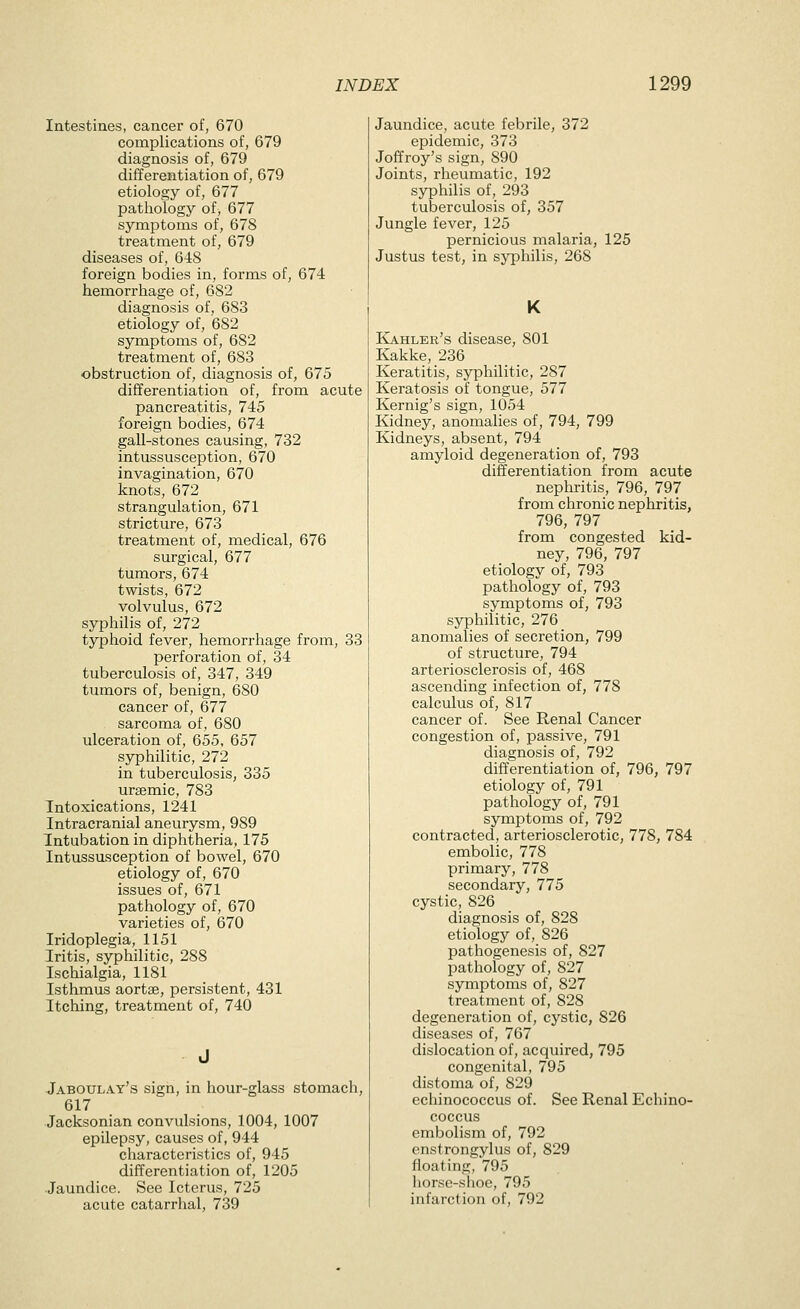 Intestines, cancer of, 670 complications of, 679 diagnosis of, 679 differentiation of, 679 etiology of, 677 pathology of, 677 symptoms of, 678 treatment of, 679 diseases of, 648 foreign bodies in, forms of, 674 hemorrhage of, 682 diagnosis of, 683 etiology of, 682 symptoms of, 682 treatment of, 683 obstruction of, diagnosis of, 675 differentiation of, from acute pancreatitis, 745 foreign bodies, 674 gall-stones causing, 732 intussusception, 670 invagination, 670 knots, 672 strangulation, 671 stricture, 673 treatment of, medical, 676 surgical, 677 tumors, 674 twists, 672 volvulus, 672 syphilis of, 272 typhoid fever, hemorrhage from, 33 perforation of, 34 tuberculosis of, 347, 349 tumors of, benign, 680 cancer of, 677 sarcoma of, 680 ulceration of, 655, 657 syphilitic, 272 in tuberculosis, 335 urgemic, 783 Intoxications, 1241 Intracranial aneurysm, 989 Intubation in diphtheria, 175 Intussusception of bowel, 670 etiology of, 670 issues of, 671 pathology of, 670 varieties of, 670 Iridoplegia, 1151 Iritis, syphilitic, 288 Ischialgia, 1181 Isthmus aortse, persistent, 431 Itching, treatment of, 740 Jaboulay's sign, in hour-glass stomach, 617 Jacksonian convulsions, 1004, 1007 epilepsy, causes of, 944 characteristics of, 945 differentiation of, 1205 -Jaundice. See Icterus, 725 acute catarrhal, 739 Jaundice, acute febrile, 372 epidemic, 373 Joffroy's sign, 890 Joints, rheumatic, 192 syphilis of, 293 tuberculosis of, 357 Jungle fever, 125 pernicious malaria, 125 Justus test, in syphilis, 268 K ICahler's disease, 801 Kakke, 236 Keratitis, syphilitic, 287 Keratosis of tongue, 577 Kernig's sign, 1054 Kidney, anomalies of, 794, 799 Kidneys, absent, 794 amyloid degeneration of, 793 differentiation from acute nephritis, 796, 797 from chronic nephritis, 796, 797 from congested kid- ney, 796, 797 etiology of, 793 pathology of, 793 symptoms of, 793 syphilitic, 276 anomalies of secretion, 799 of structure, 794 arteriosclerosis of, 468 ascending infection of, 778 calculus of, 817 cancer of. See Renal Cancer congestion of, passive, 791 diagnosis of, 792 differentiation of, 796, 797 etiology of, 791 pathology of, 791 symiDtoms of, 792 contracted, arteriosclerotic, 778, 784 embolic, 778 primary, 778 secondary, 775 cystic, 826 diagnosis of, 828 etiology of, 826 pathogenesis of, 827 pathology of, 827 symptoms of, 827 treatment of, 828 degeneration of, cystic, 826 diseases of, 767 dislocation of, acquired, 795 congenital, 795 distoma of, 829 echinococcus of. See Renal Echino- coccus embolism of, 792 enstrongylus of, 829 floating, 795 horse-shoe, 795 infarction of, 792