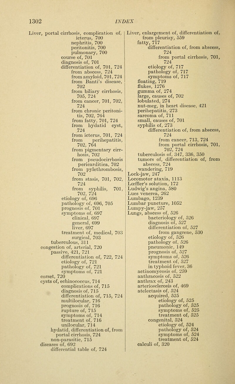 Liver, portal cirrhosis, complication of, icterus, 700 nephritis, 700 peritonitis, 700 pulmonary, 700 course of, 701 diagnosis of, 701 differentiation of, 701, 724 from abscess, 724 from amyloid, 701, 724 from Banti's disease, 702 from biliary cirrhosis, 705, 724 from cancer, 701, 702. 724 from chronic peritoni- tis, 702, 764 from fatty, 701, 724 from hydatid cyst, 724 from icterus, 701, 724 from perihepatitis, 702, 764 from pigmentary cirr- hosis, 702 from pseudocirrhosis pericarditica, 702 from pylethrombosis, 702 from stasis, 701, 702, 724 from syphilis, 701, 702, 724 etiology of, 696 pathology of, 696, 705 prognosis of, 701 symptoms of, 697 clinical, 697 general, 699 liver, 697 treatment of, medical, 703 surgical, 703 tuberculous, 311 congestion of, arterial, 720 passive, 421, 721 differentiation of, 722, 724 etiology of, 721 pathology of, 721 symptoms of, 721 corset, 720 cysts of, echinococcus, 714 complications of, 715 diagnosis of, 715 differentiation of, 715, 724 multilocular, 716 prognosis of, 716 rupture of, 715 symptoms of, 714 treatment of, 716 unilocular, 714 hydatid, differentiation of, from portal cirrhosis, 724 non-parasitic, 715 diseases of, 692 differential table of, 724 Liver, enlargement of, differentiation of, from pleurisy, 559 fatty, 717 differentiation of, from abscess, 724 from portal cirrhosis, 701, 724 etiology of, 717 pathology of, 717 symptoms of, 717 floating, 719 flukes, 1276 gmnma of, 274 large, causes of, 702 lobulated, 274 nut-meg, in heart disease, 421 perihepatitis, • 273 sarcoma of, 711 small, causes of, 701 syphilis of, 273 differentiation of, from abscess, 724 from cancer, 713, 724 from portal cirrhosis, 701, 702, 724 tuberculosis of, 347, 336, 350 tumors of, differentiation of, from abscess, 724 wandering, 719 Lock-jaw, 247 Locomotor ataxia, 1113 LoefHer's solution, 172 Ludwig's angina, 580 Lues venerea, 262 Lumbago, 1239 Lumbar puncture, 1052 Lumpy-jaw, 257 Lungs, abscess of, 526 bacteriology of, 526 diagnosis of, 527 differentiation of, 527 from gangrene, 530 etiology of, 526 pathology of, 526 pneumonic, 149 prognosis of, 527 symptoms of, 526 treatment of, 527 in typhoid fever, 36 actinomycosis of, 259 anthracosis of, 522 anthrax of, 243 arteriosclerosis of, 469 atelectasis of, 524 acquired, 525 etiology of, 525 pathology of, 525 symptoms of, 525 treatment of, 525 congenital, 524 etiology of, 524 pathology of, 524 symptoms of, 524 treatment of, 524 calculi of, 320